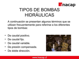 TIPOS DE BOMBAS
HIDRÁULICAS
A continuación se presentan algunos términos que se
utilizan frecuentemente para referirse a los diferentes
tipos de bombas:
• De caudal positivo.
• De caudal fijo.
• De caudal variable.
• De presión compensada.
• De doble dirección.
 