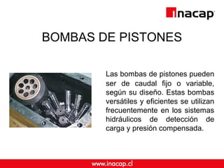 BOMBAS DE PISTONES
Las bombas de pistones pueden
ser de caudal fijo o variable,
según su diseño. Estas bombas
versátiles y eficientes se utilizan
frecuentemente en los sistemas
hidráulicos de detección de
carga y presión compensada.
 