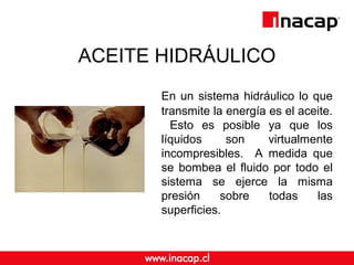 ACEITE HIDRÁULICO
En un sistema hidráulico lo que
transmite la energía es el aceite.
Esto es posible ya que los
líquidos son virtualmente
incompresibles. A medida que
se bombea el fluido por todo el
sistema se ejerce la misma
presión sobre todas las
superficies.
 