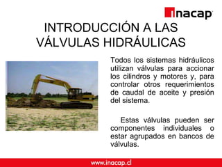 INTRODUCCIÓN A LAS
VÁLVULAS HIDRÁULICAS
Todos los sistemas hidráulicos
utilizan válvulas para accionar
los cilindros y motores y, para
controlar otros requerimientos
de caudal de aceite y presión
del sistema.
Estas válvulas pueden ser
componentes individuales o
estar agrupados en bancos de
válvulas.
 