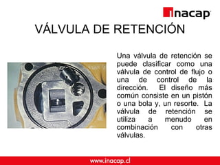 VÁLVULA DE RETENCIÓN
Una válvula de retención se
puede clasificar como una
válvula de control de flujo o
una de control de la
dirección. El diseño más
común consiste en un pistón
o una bola y, un resorte. La
válvula de retención se
utiliza a menudo en
combinación con otras
válvulas.
 