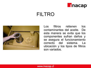 FILTRO
Los filtros retienen los
contaminantes del aceite. De
esta manera se evita que los
componentes sufran daños y
se asegura el funcionamiento
correcto del sistema. La
ubicación y los tipos de filtros
son variados.
 
