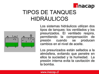 TIPOS DE TANQUES
HIDRÁULICOS
Los sistemas hidráulicos utilizan dos
tipos de tanques: los ventilados y los
presurizados. El ventilado respira,
permitiendo la compensación de
presión cuando se producen
cambios en el nivel de aceite.
Los presurizados están sellados a la
atmósfera, evitando que penetre en
ellos la suciedad y la humedad. La
presión interna evita la cavitación de
la bomba.
 