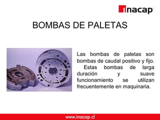 BOMBAS DE PALETAS 
Las bombas de paletas son 
bombas de caudal positivo y fijo. 
Estas bombas de larga 
duración y suave 
funcionamiento se utilizan 
frecuentemente en maquinaria. 
 