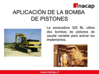 APLICACIÓN DE LA BOMBA 
DE PISTONES 
La excavadora 320 BL utiliza 
dos bombas de pistones de 
caudal variable para activar los 
implementos. 
 