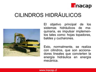 CILINDROS HIDRÁULICOS 
El objetivo principal de los 
sistemas hidráulicos de ma-quinaria, 
es impulsar implemen-tos 
tales como: hojas topadoras, 
baldes y cucharones. 
Esto, normalmente, se realiza 
con cilindros, que son acciona-dores 
lineales que convierten la 
energía hidráulica en energía 
mecánica. 
 
