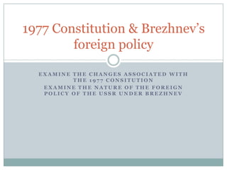 1977 Constitution & Brezhnev’s
        foreign policy

  EXAMINE THE CHANGES ASSOCIATED WITH
          THE 1977 CONSITUTION
   EXAMINE THE NATURE OF THE FOREIGN
   POLICY OF THE USSR UNDER BREZHNEV
 