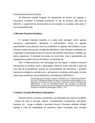 é realizada pelos bancos centrais.
As diferentes moedas surgiram da necessidade do homem em adequar o
instrumento monetário à realidade econômica. O uso de cheques, pelo qual se
determina o pagamento de certa quantia ao seu portador ou à pessoa nele citada, é
uma necessidade atual.
2. Mercado Financeiro Brasileiro
O mercado financeiro brasileiro é o local onde interagem vários agentes
financeiros: superavitários, deficitários e intermediários, sendo os agentes
superavitários os que possuem recursos excedentes; os agentes intermediários, os que
canalizam esses recursos para os agentes deficitários. Essa interação é realizada com
a regulação e fiscalização do governo através das políticas econômicas e também por
outros organismos. O mercado não possui um local físico, mas é representado por
transações que podem ocorrer via telefone, virtualmente, etc.
Com o desenvolvimento das tecnologias de informação, o sistema financeiro
internacional se transferiu para o ciberespaço, ambiente virtual originado a partir de
uma rede de computadores, através da comercialização dos derivativos – produtos
financeiros vendidos no mercado futuro – por bancos e corretoras, entre outros. Um dos
indícios que comprovam essa transferência, comentado por SANTOS é o
desinteresse pela produção material e desistência do investimento produtivo:
em cada 70 dólares que trocam de mãos nos mercados cambiais globais, só um
paga por um comércio de bens e serviços; muitas das maiores transações são
especulativas: é que os investidores tentam tirar vantagem de pequenas
diferenças nas taxas de câmbio ou de pequenos diferenciais nas taxas de juros,
medidos em frações de percentagem (2003, p. 115).
3. Inflação, Correção Monetária e Indexadores
Quando ocorrem aumentos persistentes e generalizados dos valores monetários
- preços de bens e serviços, salários, financiamentos, empréstimos, aplicações,
impostos, etc. - surge a inflação; o processo inverso é chamado deflação. Inflação
elevada é sinal de instabilidade na economia, efeito minimizado pela correção
 