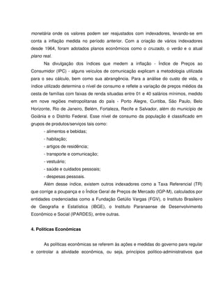 monetária onde os valores podem ser reajustados com indexadores, levando-se em
conta a inflação medida no período anterior. Com a criação de vários indexadores
desde 1964, foram adotados planos econômicos como o cruzado, o verão e o atual
plano real.
Na divulgação dos índices que medem a inflação - Índice de Preços ao
Consumidor (IPC) - alguns veículos de comunicação explicam a metodologia utilizada
para o seu cálculo, bem como sua abrangência. Para a análise do custo de vida, o
índice utilizado determina o nível de consumo e reflete a variação de preços médios da
cesta de famílias com faixas de renda situadas entre 01 e 40 salários mínimos, medido
em nove regiões metropolitanas do país - Porto Alegre, Curitiba, São Paulo, Belo
Horizonte, Rio de Janeiro, Belém, Fortaleza, Recife e Salvador, além do município de
Goiânia e o Distrito Federal. Esse nível de consumo da população é classificado em
grupos de produtos/serviços tais como:
- alimentos e bebidas;
- habitação;
- artigos de residência;
- transporte e comunicação;
- vestuário;
- saúde e cuidados pessoais;
- despesas pessoais.
Além desse índice, existem outros indexadores como a Taxa Referencial (TR)
que corrige a poupança e o Índice Geral de Preços de Mercado (IGP-M), calculados por
entidades credenciadas como a Fundação Getúlio Vargas (FGV), o Instituto Brasileiro
de Geografia e Estatística (IBGE), o Instituto Paranaense de Desenvolvimento
Econômico e Social (IPARDES), entre outras.
4. Políticas Econômicas
As políticas econômicas se referem às ações e medidas do governo para regular
e controlar a atividade econômica, ou seja, princípios político-administrativos que
 