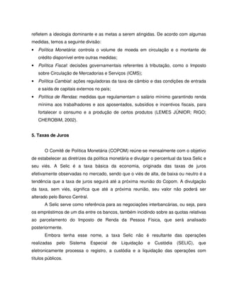 refletem a ideologia dominante e as metas a serem atingidas. De acordo com algumas
medidas, temos a seguinte divisão:
• Política Monetária: controla o volume de moeda em circulação e o montante de
crédito disponível entre outras medidas;
• Política Fiscal: decisões governamentais referentes à tributação, como o Imposto
sobre Circulação de Mercadorias e Serviços (ICMS);
• Política Cambial: ações reguladoras da taxa de câmbio e das condições de entrada
e saída de capitais externos no país;
• Política de Rendas: medidas que regulamentam o salário mínimo garantindo renda
mínima aos trabalhadores e aos aposentados, subsídios e incentivos fiscais, para
fortalecer o consumo e a produção de certos produtos (LEMES JÚNIOR; RIGO;
CHEROBIM, 2002).
5. Taxas de Juros
O Comitê de Política Monetária (COPOM) reúne-se mensalmente com o objetivo
de estabelecer as diretrizes da política monetária e divulgar o percentual da taxa Selic e
seu viés. A Selic é a taxa básica da economia, originada das taxas de juros
efetivamente observadas no mercado, sendo que o viés de alta, de baixa ou neutro é a
tendência que a taxa de juros seguirá até a próxima reunião do Copom. A divulgação
da taxa, sem viés, significa que até a próxima reunião, seu valor não poderá ser
alterado pelo Banco Central.
A Selic serve como referência para as negociações interbancárias, ou seja, para
os empréstimos de um dia entre os bancos, também incidindo sobre as quotas relativas
ao parcelamento do Imposto de Renda da Pessoa Física, que será analisado
posteriormente.
Embora tenha esse nome, a taxa Selic não é resultante das operações
realizadas pelo Sistema Especial de Liquidação e Custódia (SELIC), que
eletronicamente processa o registro, a custódia e a liquidação das operações com
títulos públicos.
 