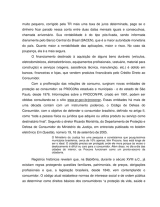 muito pequeno, corrigido pela TR mais uma taxa de juros determinada, pago se o
dinheiro ficar parado nessa conta entre duas datas mensais iguais e consecutivas,
chamada aniversário. Sua rentabilidade é do tipo pós-fixada, sendo informada
diariamente pelo Banco Central do Brasil (BACEN), que é a maior autoridade monetária
do país. Quanto maior a rentabilidade das aplicações, maior o risco. No caso da
poupança, ela é a mais segura.
O financiamento destinado à aquisição de alguns bens duráveis (veículos,
eletrodomésticos, eletroeletrônicos, equipamentos profissionais, vestuário, material para
construção) e serviços (viagens, assistência técnica, manutenção, etc.) é obtido em
bancos, financeiras e lojas, que vendem produtos financiáveis pelo Crédito Direto ao
Consumidor.
Com a proliferação das relações de consumo, surgiram novas entidades de
proteção ao consumidor: os PROCONs estaduais e municipais - o do estado de São
Paulo, desde 1976. Informações sobre o PROCON/PR, criado em 1991, podem ser
obtidas consultando-se o sítio www.pr.gov.br/proconpr. Essas entidades há mais de
uma década contam com um instrumento poderoso, o Código de Defesa do
Consumidor, com o objetivo de defender o consumidor brasileiro, definido no artigo II,
como “toda a pessoa física ou jurídica que adquire ou utiliza produto ou serviço como
destinatário final”. Segundo o diretor Ricardo Morishita, do Departamento de Proteção e
Defesa do Consumidor do Ministério da Justiça, em entrevista publicada no boletim
eletrônico Em Questão, número 19, 16 de setembro de 2005.
O Ministério da Justiça fez uma pesquisa e constatamos que pouquíssimos
municípios brasileiros, cerca de 10% apenas, têm Procons. Isso está longe de
ser o ideal. O cidadão precisa ser protegido onde ele mora porque às vezes o
deslocamento é difícil ou caro para o consumidor. Além disso, no dia-a-dia das
cidades do interior, os Procons funcionam como um pronto-socorro da
cidadania.
Registros históricos revelam que, na Babilônia, durante o século XVIII a.C., já
existiam regras protegendo questões familiares, patrimoniais, de preços, obrigações
profissionais e que, a legislação brasileira, desde 1840, vem contemplando o
consumidor. O código atual estabelece normas de interesse social e de ordem pública
ao determinar como direitos básicos dos consumidores “a proteção da vida, saúde e
 