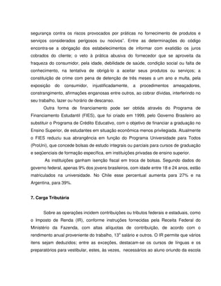 segurança contra os riscos provocados por práticas no fornecimento de produtos e
serviços considerados perigosos ou nocivos”. Entre as determinações do código
encontra-se a obrigação dos estabelecimentos de informar com exatidão os juros
cobrados do cliente; o veto à prática abusiva do fornecedor que se aproveita da
fraqueza do consumidor, pela idade, debilidade de saúde, condição social ou falta de
conhecimento, na tentativa de obrigá-lo a aceitar seus produtos ou serviços; a
constituição de crime com pena de detenção de três meses a um ano e multa, pela
exposição do consumidor, injustificadamente, a procedimentos ameaçadores,
constrangimento, afirmações enganosas entre outros, ao cobrar dívidas, interferindo no
seu trabalho, lazer ou horário de descanso.
Outra forma de financiamento pode ser obtida através do Programa de
Financiamento Estudantil (FIES), que foi criado em 1999, pelo Governo Brasileiro ao
substituir o Programa de Crédito Educativo, com o objetivo de financiar a graduação no
Ensino Superior, de estudantes em situação econômica menos privilegiada. Atualmente
o FIES reduziu sua abrangência em função do Programa Universidade para Todos
(ProUni), que concede bolsas de estudo integrais ou parciais para cursos de graduação
e seqüenciais de formação específica, em instituições privadas de ensino superior.
As instituições ganham isenção fiscal em troca de bolsas. Segundo dados do
governo federal, apenas 9% dos jovens brasileiros, com idade entre 18 e 24 anos, estão
matriculados na universidade. No Chile esse percentual aumenta para 27% e na
Argentina, para 39%.
7. Carga Tributária
Sobre as operações incidem contribuições ou tributos federais e estaduais, como
o Imposto de Renda (IR), conforme instruções fornecidas pela Receita Federal do
Ministério da Fazenda, com altas alíquotas de contribuição, de acordo com o
rendimento anual proveniente do trabalho, 13o
salário e outros. O IR permite que vários
itens sejam deduzidos; entre as exceções, destacam-se os cursos de línguas e os
preparatórios para vestibular, estes, às vezes, necessários ao aluno oriundo da escola
 