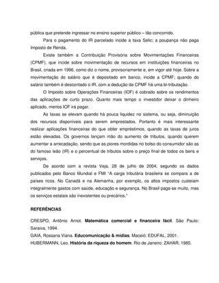 pública que pretende ingressar no ensino superior público – tão concorrido.
Para o pagamento do IR parcelado incide a taxa Selic; a poupança não paga
Imposto de Renda.
Existe também a Contribuição Provisória sobre Movimentações Financeiras
(CPMF), que incide sobre movimentação de recursos em instituições financeiras no
Brasil, criada em 1996, como diz o nome, provisoriamente e, em vigor até hoje. Sobre a
movimentação do salário que é depositado em banco, incide a CPMF; quando do
salário também é descontado o IR, com a dedução da CPMF há uma bi-tributação.
O Imposto sobre Operações Financeiras (IOF) é cobrado sobre os rendimentos
das aplicações de curto prazo. Quanto mais tempo o investidor deixar o dinheiro
aplicado, menos IOF irá pagar.
As taxas se elevam quando há pouca liquidez no sistema, ou seja, diminuição
dos recursos disponíveis para serem emprestados. Portanto é mais interessante
realizar aplicações financeiras do que obter empréstimos, quando as taxas de juros
estão elevadas. Os governos lançam mão do aumento de tributos, quando querem
aumentar a arrecadação, sendo que as piores mordidas no bolso do consumidor são as
do famoso leão (IR) e o percentual de tributos sobre o preço final de todos os bens e
serviços.
De acordo com a revista Veja, 28 de julho de 2004, segundo os dados
publicados pelo Banco Mundial e FMI “A carga tributária brasileira se compara a de
países ricos. No Canadá e na Alemanha, por exemplo, os altos impostos custeiam
integralmente gastos com saúde, educação e segurança. No Brasil paga-se muito, mas
os serviços estatais são inexistentes ou precários.“
REFERÊNCIAS
CRESPO, Antônio Arnot. Matemática comercial e financeira fácil. São Paulo:
Saraiva, 1994.
GAIA, Rossana Viana. Educomunicação & mídias. Maceió: EDUFAL, 2001.
HUBERMANN, Leo. História da riqueza do homem. Rio de Janeiro: ZAHAR, 1985.
 