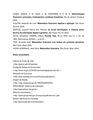 LEMES JÚNIOR, A. B., RIGO, C. M, CHEROBIM, A. P. M. S. Administração
financeira: princípios, fundamentos e práticas brasileiras. Rio de Janeiro: Campus,
2002.
PUCCINI, Abelardo de Lima. Matemática financeira objetiva e aplicada. São Paulo:
Saraiva, 2002.
SANTOS, Laymert Garcia dos. Politizar as novas tecnologias: o impacto sócio-
técnico da informação digital e genética. São Paulo: Ed. 34, 2003.
SILVA, Chrystiane. CABRAL, Otávio. Revista Veja, 28 jul. 2004, ano 37, n. 30, ed.
1864, Sobra pouco dinheiro..., p 42-49.
TOSI, Armando José. Matemática financeira com ênfase em produtos bancários.
São Paulo: Atlas, 2003.
VIEIRA SOBRINHO, José Dutra. Matemática financeira. São Paulo: Atlas, 2000.
Sítios consultados
Cálculo do Custo de Vida
<http://www.pr.gov.br/ipardes>.
Código de Defesa do Consumidor
< http://www.mj.gov.br/DPDC/servicos/legislacao/cdc.htm >
Glossário de Economia
<http://www.estadao.com.br/ext/financas/glossario/>
Origem da Moeda
<http:// http://www.bcb.gov.br/?MORIGEMOEDA>
PROCON/SP. Histórico da Instituição
<http://www.procon.sp.gov.br>
Reforma universitária
<http: //www.portal.mec.gov.br/arquivos/pdf/reforma1.pdf>
Boletim eletrônico Em Questão
<http://www.brasil.gov.br/emquestao/>
 