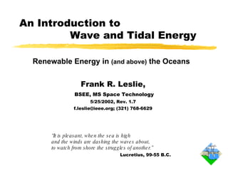 “ It is pleasant, when the sea is high  and the winds are dashing the waves about,  to watch from shore the struggles of another.” Lucretius, 99-55 B.C. An Introduction to    Wave and Tidal Energy Frank R. Leslie, BSEE, MS Space Technology 5/25/2002, Rev. 1.7 f.leslie@ieee.org; (321) 768-6629 Renewable Energy in  (and above)  the Oceans 