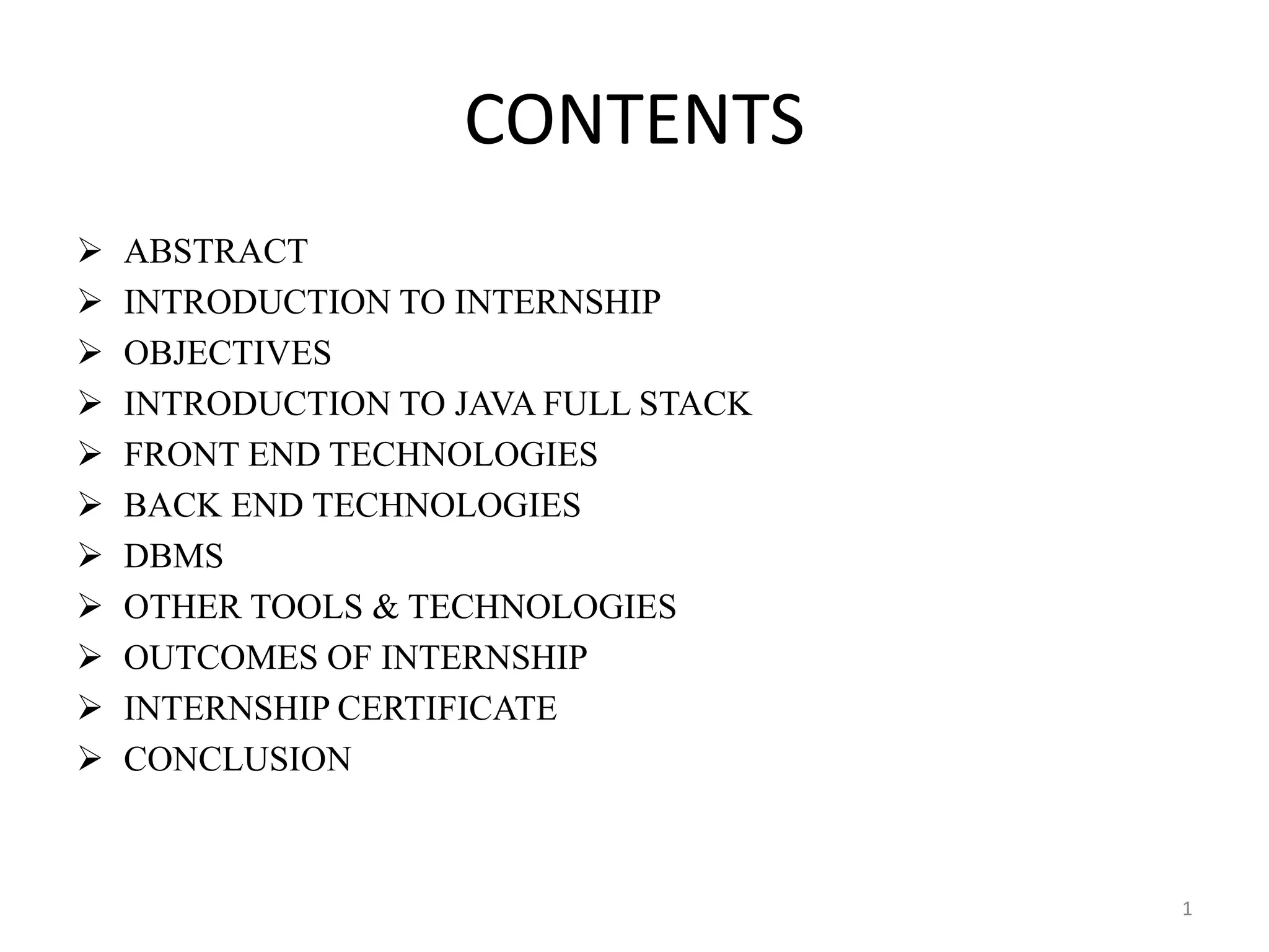 CONTENTS
 ABSTRACT
 INTRODUCTION TO INTERNSHIP
 OBJECTIVES
 INTRODUCTION TO JAVA FULL STACK
 FRONT END TECHNOLOGIES
 BACK END TECHNOLOGIES
 DBMS
 OTHER TOOLS & TECHNOLOGIES
 OUTCOMES OF INTERNSHIP
 INTERNSHIP CERTIFICATE
 CONCLUSION
1
 