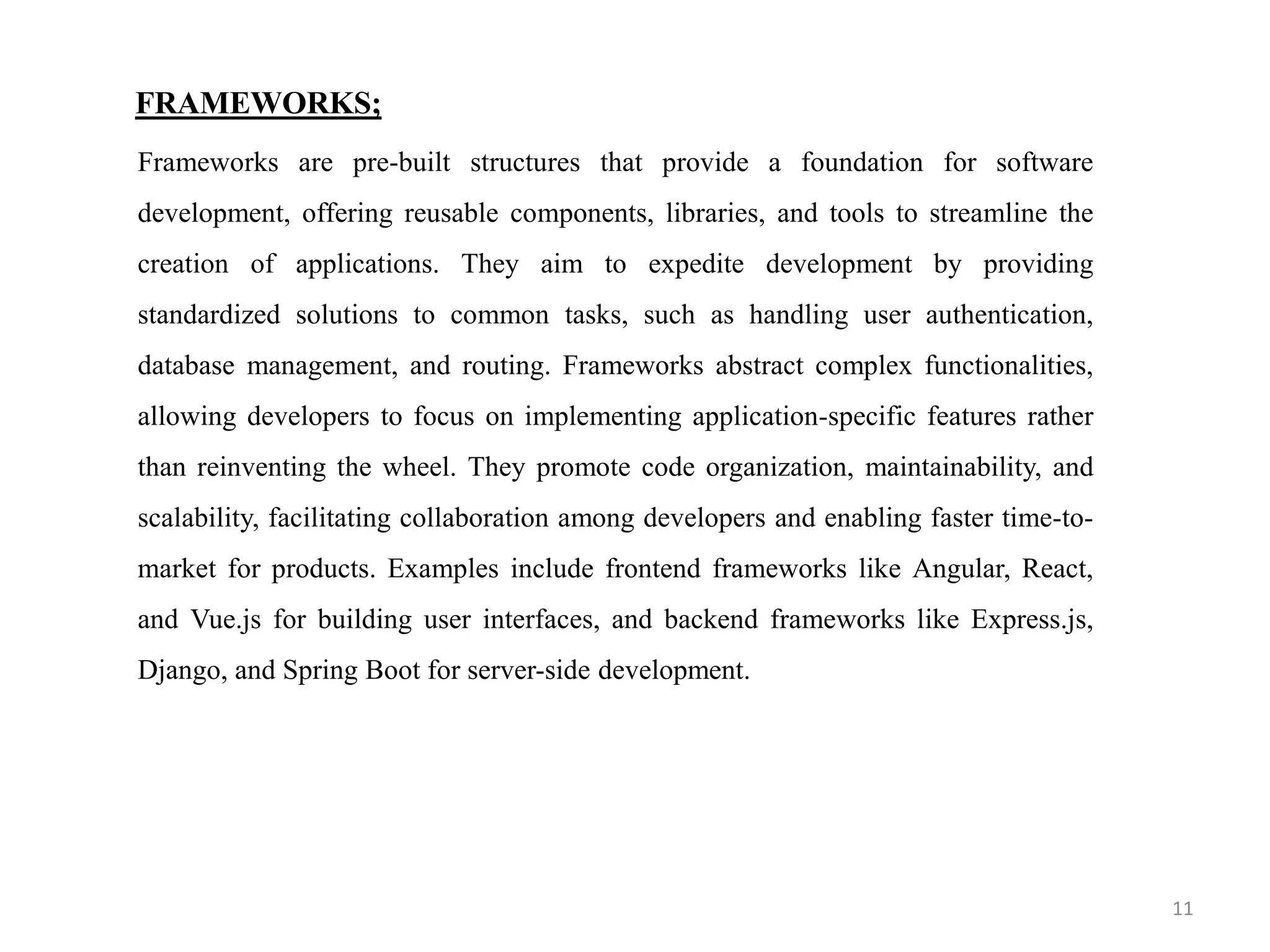 FRAMEWORKS;
Frameworks are pre-built structures that provide a foundation for software
development, offering reusable components, libraries, and tools to streamline the
creation of applications. They aim to expedite development by providing
standardized solutions to common tasks, such as handling user authentication,
database management, and routing. Frameworks abstract complex functionalities,
allowing developers to focus on implementing application-specific features rather
than reinventing the wheel. They promote code organization, maintainability, and
scalability, facilitating collaboration among developers and enabling faster time-to-
market for products. Examples include frontend frameworks like Angular, React,
and Vue.js for building user interfaces, and backend frameworks like Express.js,
Django, and Spring Boot for server-side development.
11
 