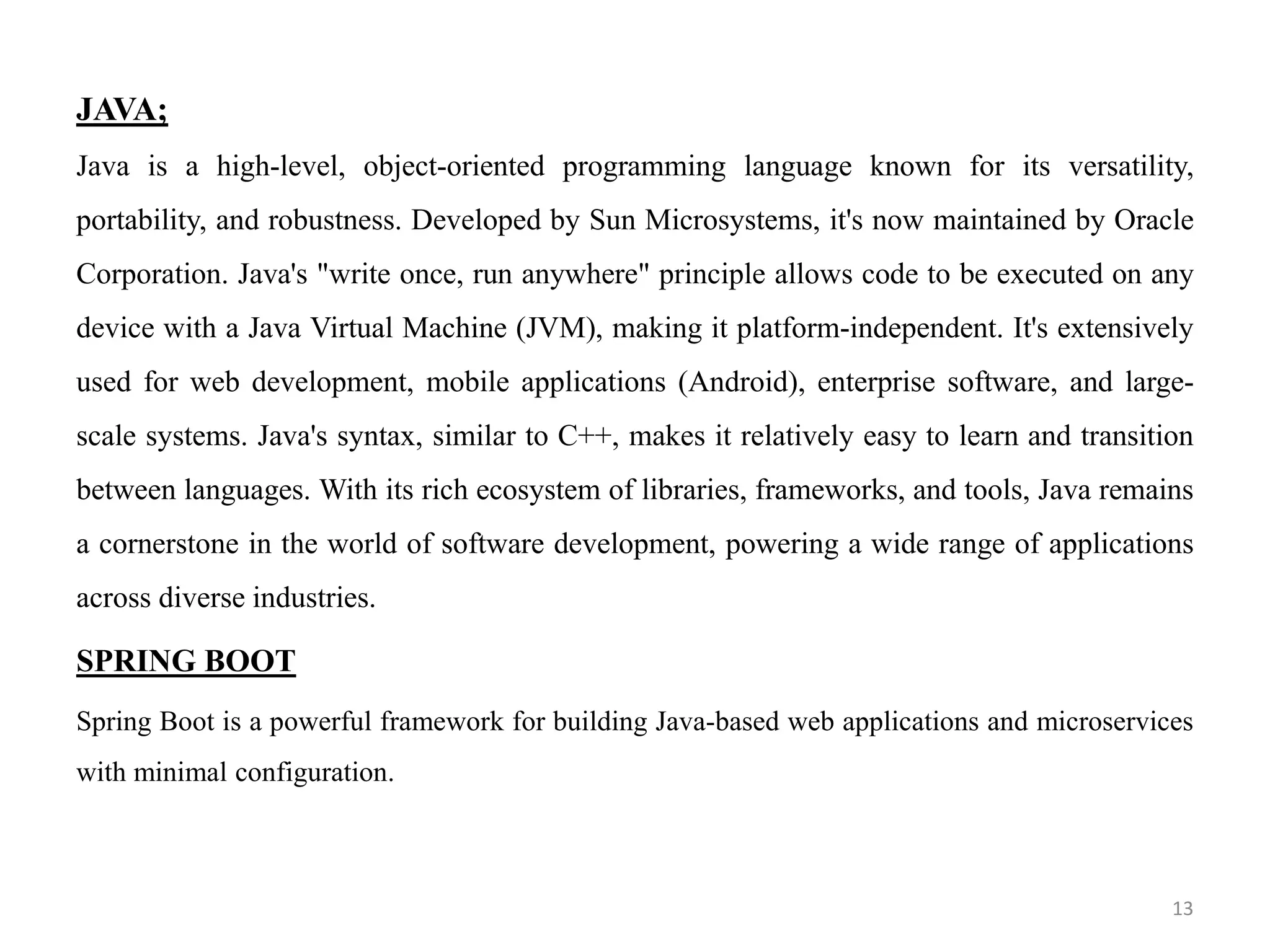 JAVA;
Java is a high-level, object-oriented programming language known for its versatility,
portability, and robustness. Developed by Sun Microsystems, it's now maintained by Oracle
Corporation. Java's "write once, run anywhere" principle allows code to be executed on any
device with a Java Virtual Machine (JVM), making it platform-independent. It's extensively
used for web development, mobile applications (Android), enterprise software, and large-
scale systems. Java's syntax, similar to C++, makes it relatively easy to learn and transition
between languages. With its rich ecosystem of libraries, frameworks, and tools, Java remains
a cornerstone in the world of software development, powering a wide range of applications
across diverse industries.
SPRING BOOT
Spring Boot is a powerful framework for building Java-based web applications and microservices
with minimal configuration.
13
 