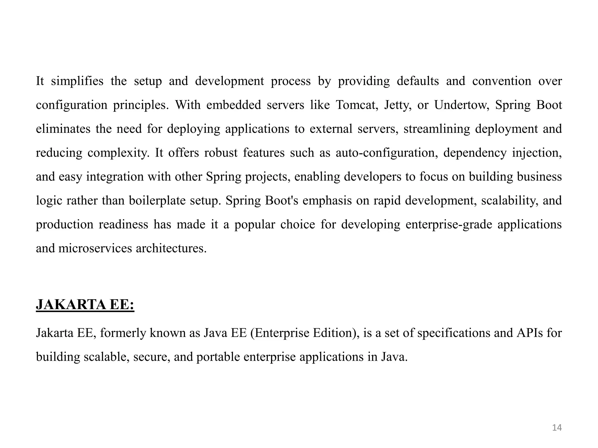 It simplifies the setup and development process by providing defaults and convention over
configuration principles. With embedded servers like Tomcat, Jetty, or Undertow, Spring Boot
eliminates the need for deploying applications to external servers, streamlining deployment and
reducing complexity. It offers robust features such as auto-configuration, dependency injection,
and easy integration with other Spring projects, enabling developers to focus on building business
logic rather than boilerplate setup. Spring Boot's emphasis on rapid development, scalability, and
production readiness has made it a popular choice for developing enterprise-grade applications
and microservices architectures.
JAKARTA EE:
Jakarta EE, formerly known as Java EE (Enterprise Edition), is a set of specifications and APIs for
building scalable, secure, and portable enterprise applications in Java.
14
 