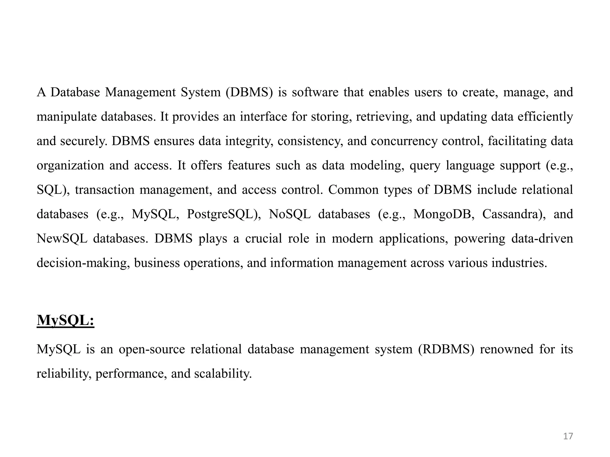 A Database Management System (DBMS) is software that enables users to create, manage, and
manipulate databases. It provides an interface for storing, retrieving, and updating data efficiently
and securely. DBMS ensures data integrity, consistency, and concurrency control, facilitating data
organization and access. It offers features such as data modeling, query language support (e.g.,
SQL), transaction management, and access control. Common types of DBMS include relational
databases (e.g., MySQL, PostgreSQL), NoSQL databases (e.g., MongoDB, Cassandra), and
NewSQL databases. DBMS plays a crucial role in modern applications, powering data-driven
decision-making, business operations, and information management across various industries.
MySQL:
MySQL is an open-source relational database management system (RDBMS) renowned for its
reliability, performance, and scalability.
17
 