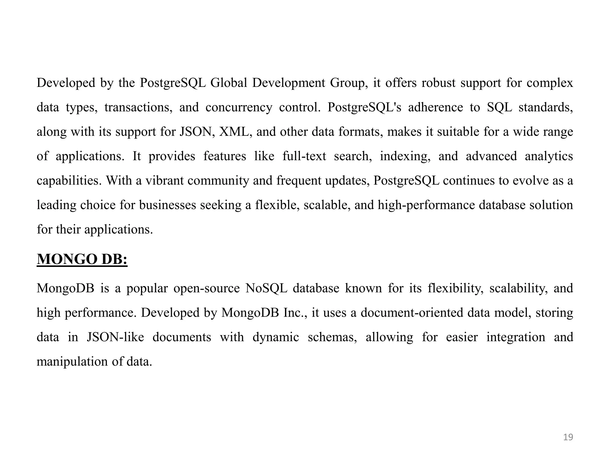 Developed by the PostgreSQL Global Development Group, it offers robust support for complex
data types, transactions, and concurrency control. PostgreSQL's adherence to SQL standards,
along with its support for JSON, XML, and other data formats, makes it suitable for a wide range
of applications. It provides features like full-text search, indexing, and advanced analytics
capabilities. With a vibrant community and frequent updates, PostgreSQL continues to evolve as a
leading choice for businesses seeking a flexible, scalable, and high-performance database solution
for their applications.
MONGO DB:
MongoDB is a popular open-source NoSQL database known for its flexibility, scalability, and
high performance. Developed by MongoDB Inc., it uses a document-oriented data model, storing
data in JSON-like documents with dynamic schemas, allowing for easier integration and
manipulation of data.
19
 