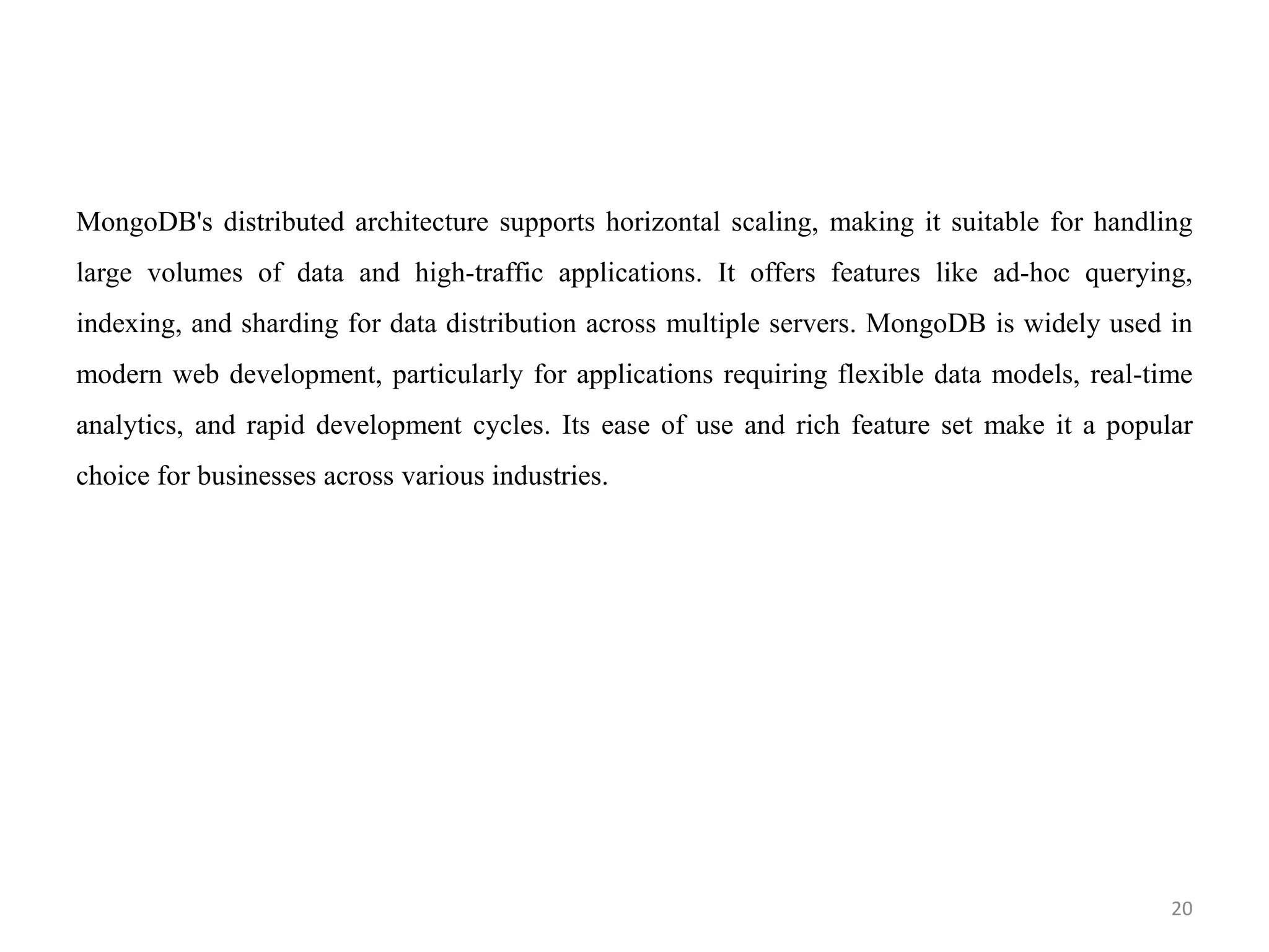MongoDB's distributed architecture supports horizontal scaling, making it suitable for handling
large volumes of data and high-traffic applications. It offers features like ad-hoc querying,
indexing, and sharding for data distribution across multiple servers. MongoDB is widely used in
modern web development, particularly for applications requiring flexible data models, real-time
analytics, and rapid development cycles. Its ease of use and rich feature set make it a popular
choice for businesses across various industries.
20
 