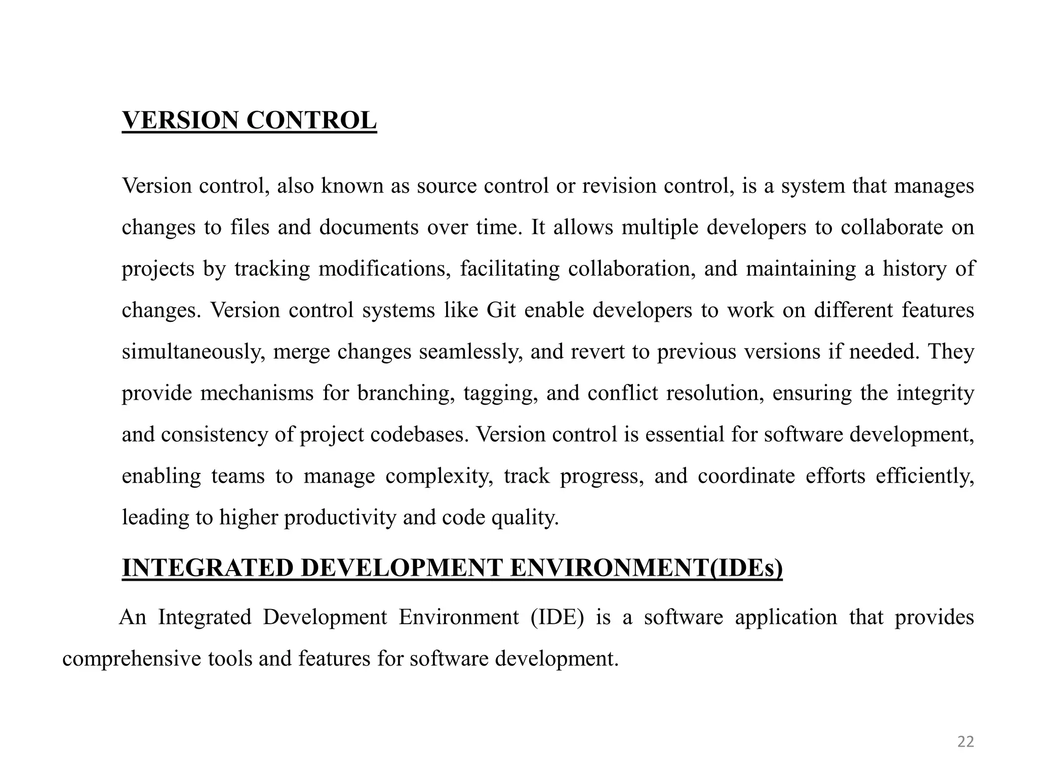 VERSION CONTROL
Version control, also known as source control or revision control, is a system that manages
changes to files and documents over time. It allows multiple developers to collaborate on
projects by tracking modifications, facilitating collaboration, and maintaining a history of
changes. Version control systems like Git enable developers to work on different features
simultaneously, merge changes seamlessly, and revert to previous versions if needed. They
provide mechanisms for branching, tagging, and conflict resolution, ensuring the integrity
and consistency of project codebases. Version control is essential for software development,
enabling teams to manage complexity, track progress, and coordinate efforts efficiently,
leading to higher productivity and code quality.
INTEGRATED DEVELOPMENT ENVIRONMENT(IDEs)
An Integrated Development Environment (IDE) is a software application that provides
comprehensive tools and features for software development.
22
 