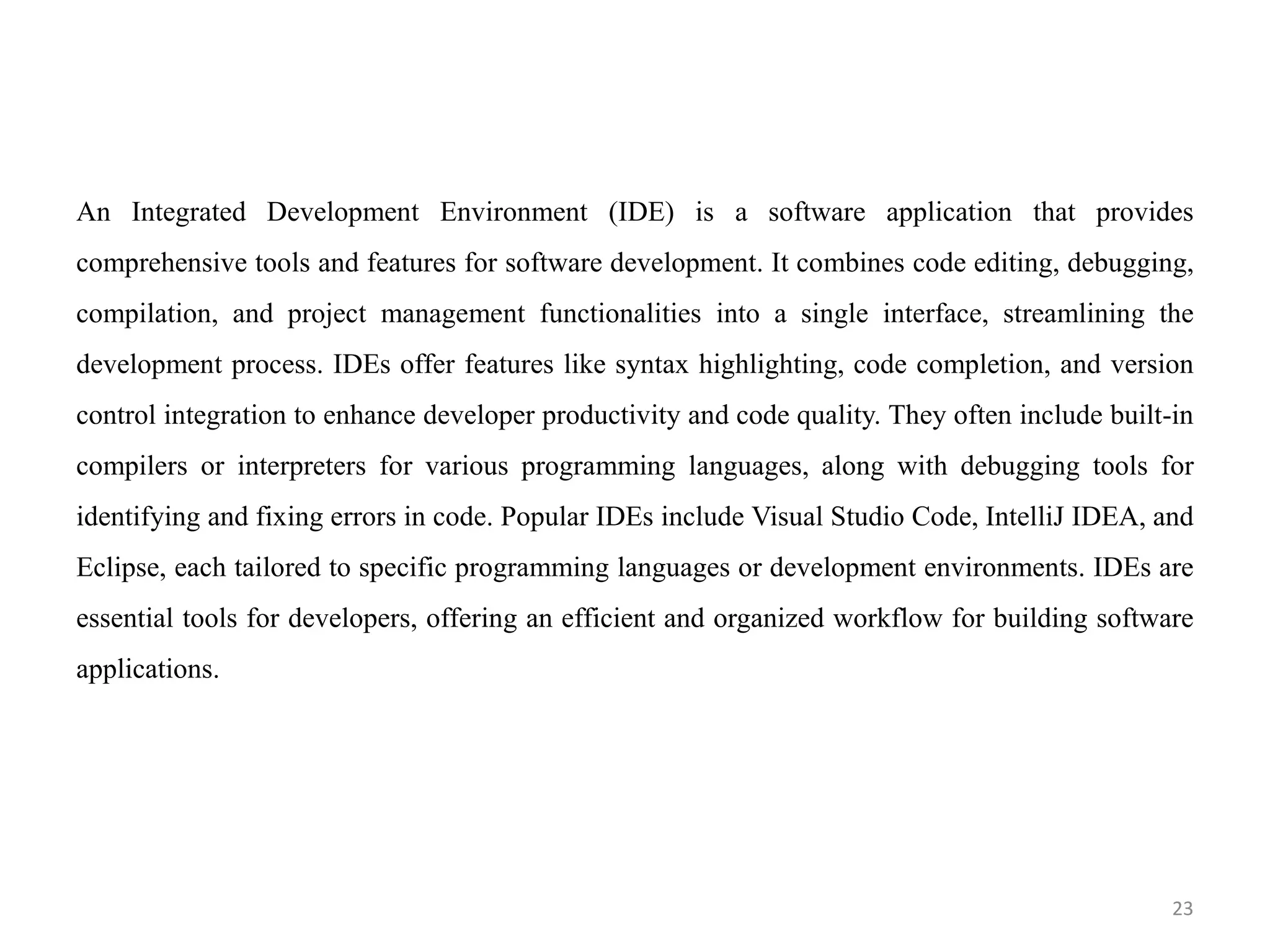 An Integrated Development Environment (IDE) is a software application that provides
comprehensive tools and features for software development. It combines code editing, debugging,
compilation, and project management functionalities into a single interface, streamlining the
development process. IDEs offer features like syntax highlighting, code completion, and version
control integration to enhance developer productivity and code quality. They often include built-in
compilers or interpreters for various programming languages, along with debugging tools for
identifying and fixing errors in code. Popular IDEs include Visual Studio Code, IntelliJ IDEA, and
Eclipse, each tailored to specific programming languages or development environments. IDEs are
essential tools for developers, offering an efficient and organized workflow for building software
applications.
23
 