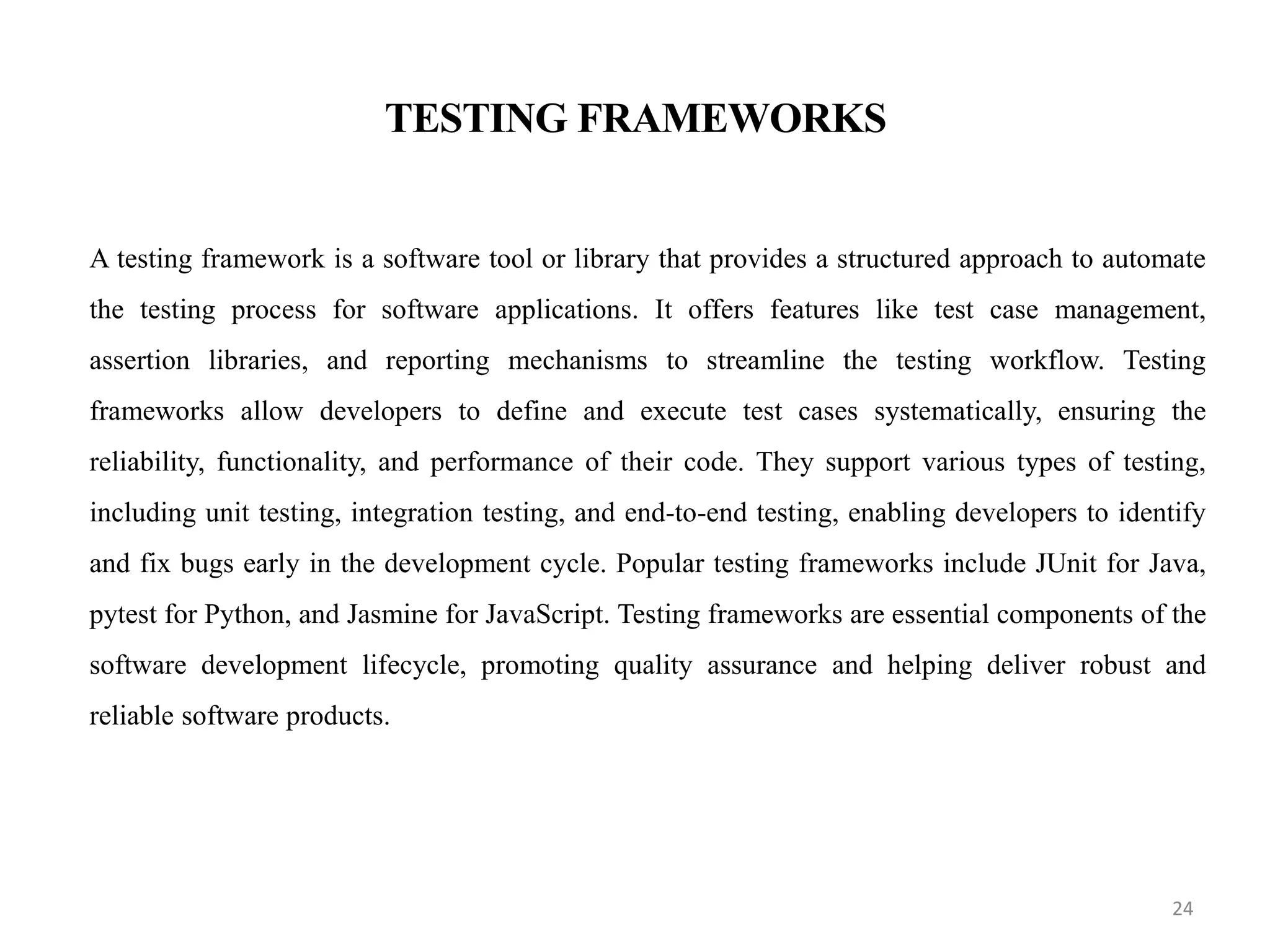 TESTING FRAMEWORKS
A testing framework is a software tool or library that provides a structured approach to automate
the testing process for software applications. It offers features like test case management,
assertion libraries, and reporting mechanisms to streamline the testing workflow. Testing
frameworks allow developers to define and execute test cases systematically, ensuring the
reliability, functionality, and performance of their code. They support various types of testing,
including unit testing, integration testing, and end-to-end testing, enabling developers to identify
and fix bugs early in the development cycle. Popular testing frameworks include JUnit for Java,
pytest for Python, and Jasmine for JavaScript. Testing frameworks are essential components of the
software development lifecycle, promoting quality assurance and helping deliver robust and
reliable software products.
24
 