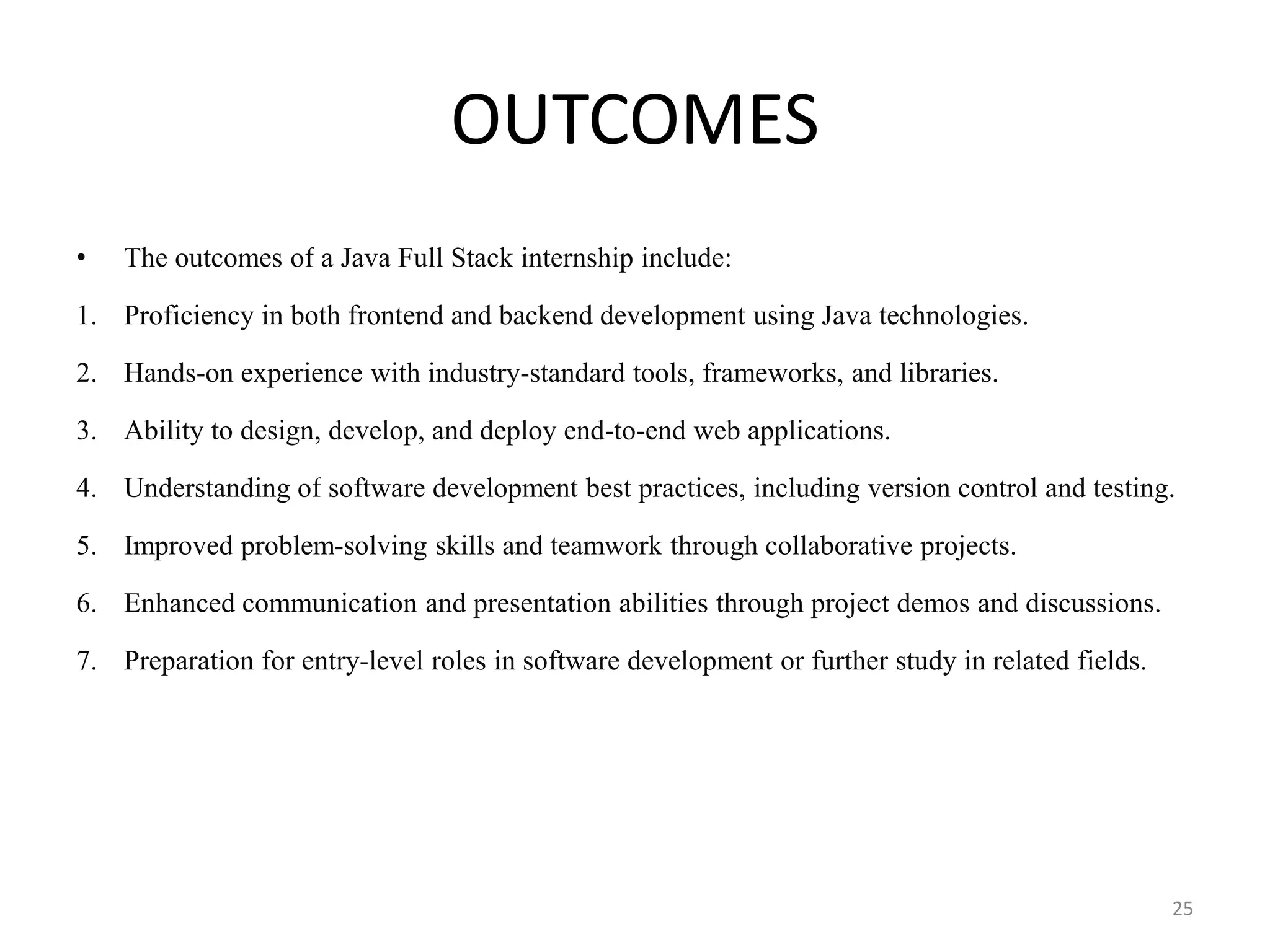 OUTCOMES
• The outcomes of a Java Full Stack internship include:
1. Proficiency in both frontend and backend development using Java technologies.
2. Hands-on experience with industry-standard tools, frameworks, and libraries.
3. Ability to design, develop, and deploy end-to-end web applications.
4. Understanding of software development best practices, including version control and testing.
5. Improved problem-solving skills and teamwork through collaborative projects.
6. Enhanced communication and presentation abilities through project demos and discussions.
7. Preparation for entry-level roles in software development or further study in related fields.
25
 