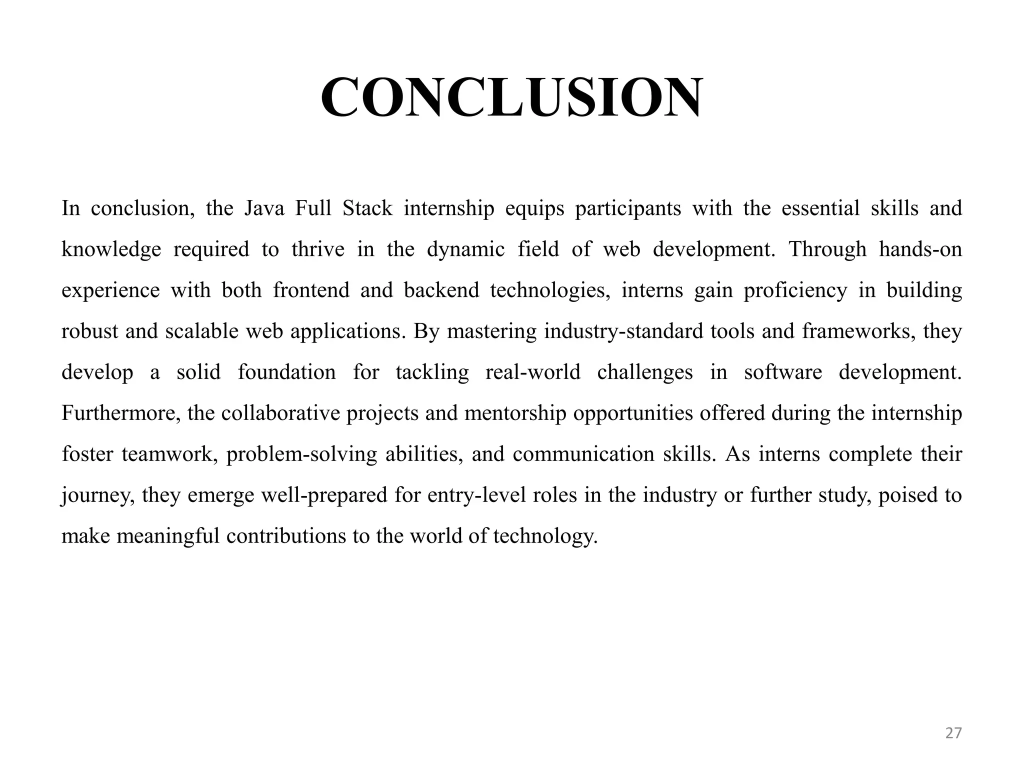 CONCLUSION
In conclusion, the Java Full Stack internship equips participants with the essential skills and
knowledge required to thrive in the dynamic field of web development. Through hands-on
experience with both frontend and backend technologies, interns gain proficiency in building
robust and scalable web applications. By mastering industry-standard tools and frameworks, they
develop a solid foundation for tackling real-world challenges in software development.
Furthermore, the collaborative projects and mentorship opportunities offered during the internship
foster teamwork, problem-solving abilities, and communication skills. As interns complete their
journey, they emerge well-prepared for entry-level roles in the industry or further study, poised to
make meaningful contributions to the world of technology.
27
 