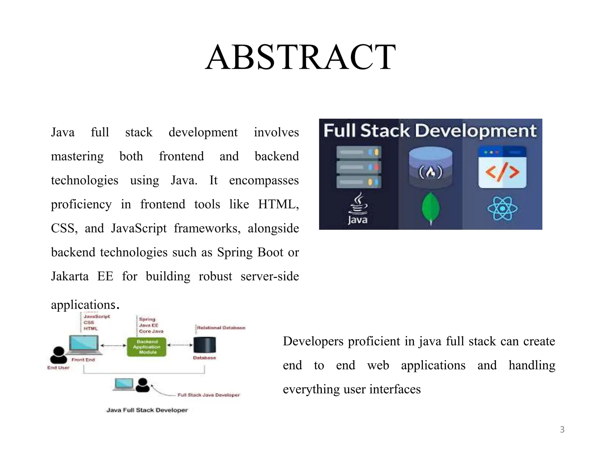 ABSTRACT
3
Java full stack development involves
mastering both frontend and backend
technologies using Java. It encompasses
proficiency in frontend tools like HTML,
CSS, and JavaScript frameworks, alongside
backend technologies such as Spring Boot or
Jakarta EE for building robust server-side
applications.
Developers proficient in java full stack can create
end to end web applications and handling
everything user interfaces
 