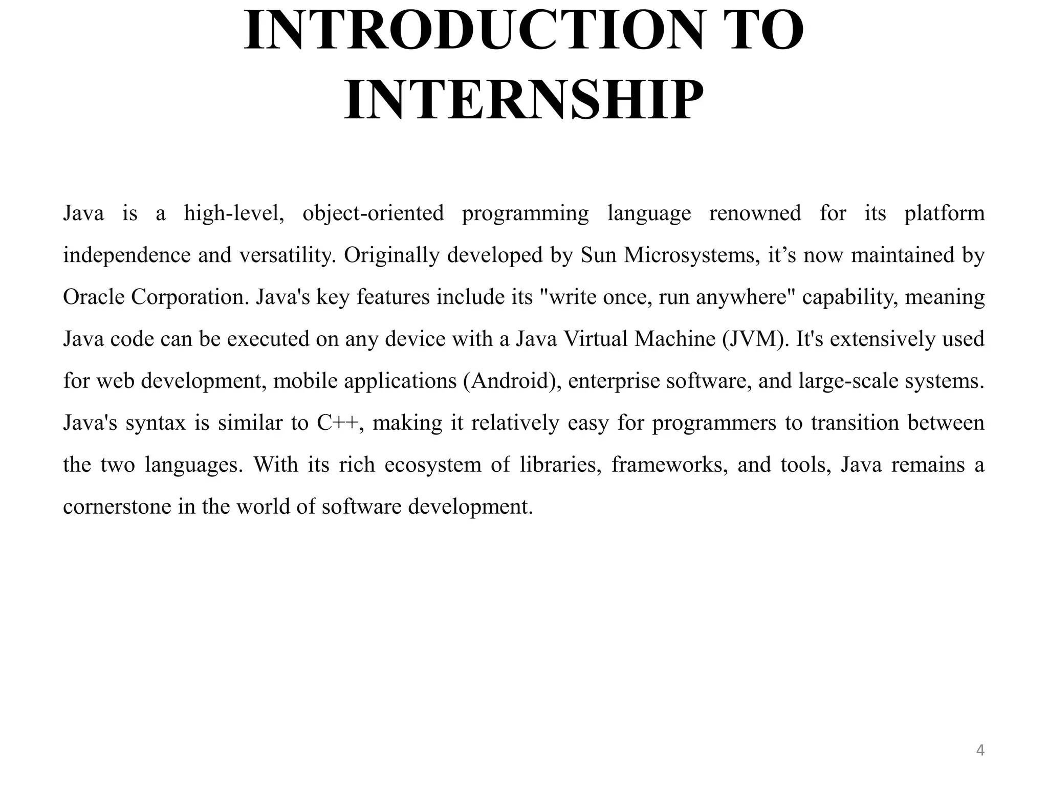 INTRODUCTION TO
INTERNSHIP
Java is a high-level, object-oriented programming language renowned for its platform
independence and versatility. Originally developed by Sun Microsystems, it’s now maintained by
Oracle Corporation. Java's key features include its "write once, run anywhere" capability, meaning
Java code can be executed on any device with a Java Virtual Machine (JVM). It's extensively used
for web development, mobile applications (Android), enterprise software, and large-scale systems.
Java's syntax is similar to C++, making it relatively easy for programmers to transition between
the two languages. With its rich ecosystem of libraries, frameworks, and tools, Java remains a
cornerstone in the world of software development.
4
 