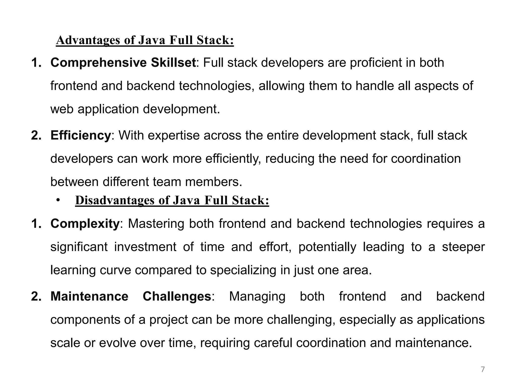 Advantages of Java Full Stack:
1. Comprehensive Skillset: Full stack developers are proficient in both
frontend and backend technologies, allowing them to handle all aspects of
web application development.
2. Efficiency: With expertise across the entire development stack, full stack
developers can work more efficiently, reducing the need for coordination
between different team members.
• Disadvantages of Java Full Stack:
1. Complexity: Mastering both frontend and backend technologies requires a
significant investment of time and effort, potentially leading to a steeper
learning curve compared to specializing in just one area.
2. Maintenance Challenges: Managing both frontend and backend
components of a project can be more challenging, especially as applications
scale or evolve over time, requiring careful coordination and maintenance.
7
 