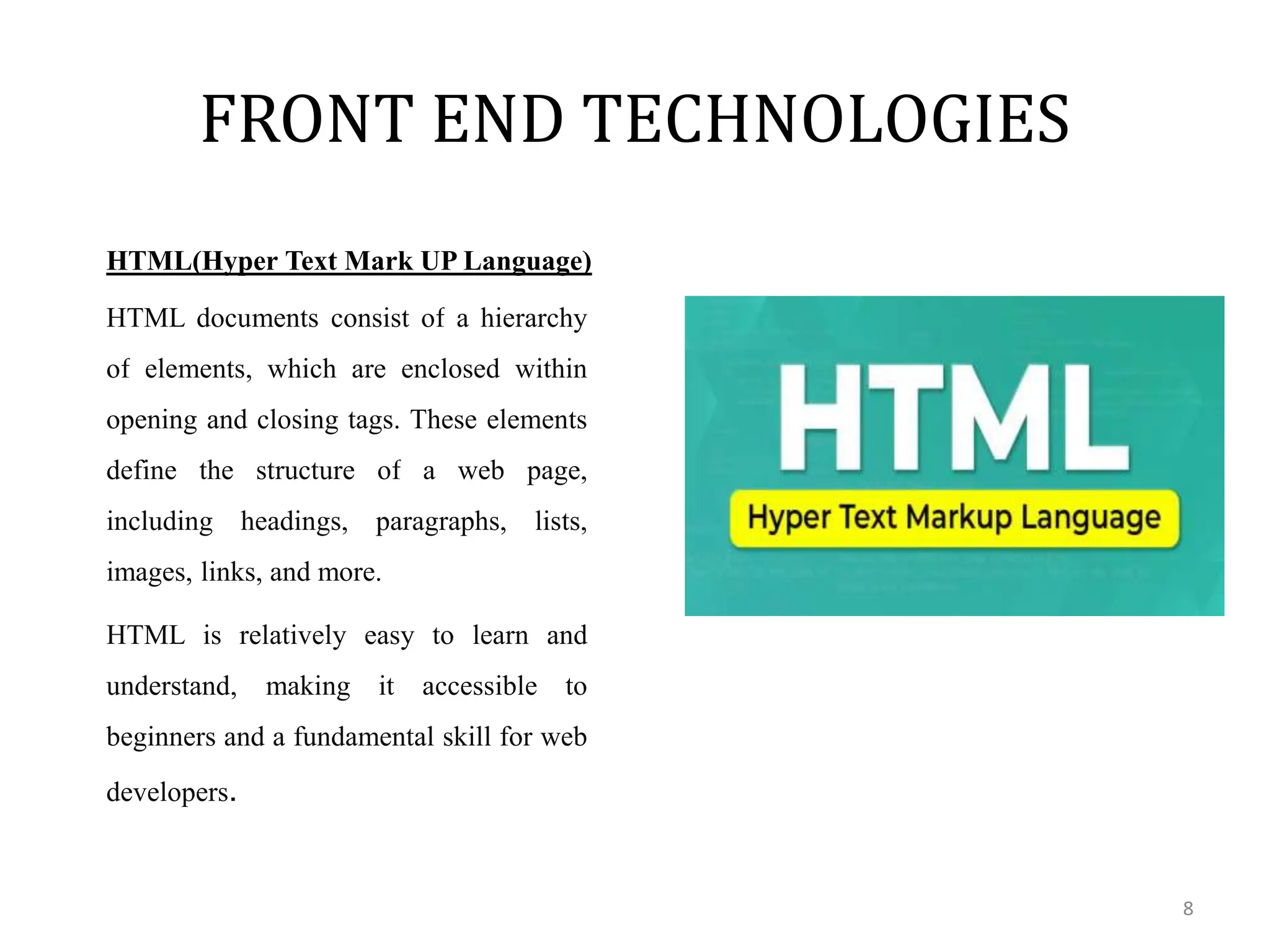 FRONT END TECHNOLOGIES
8
HTML(Hyper Text Mark UP Language)
HTML documents consist of a hierarchy
of elements, which are enclosed within
opening and closing tags. These elements
define the structure of a web page,
including headings, paragraphs, lists,
images, links, and more.
HTML is relatively easy to learn and
understand, making it accessible to
beginners and a fundamental skill for web
developers.
 