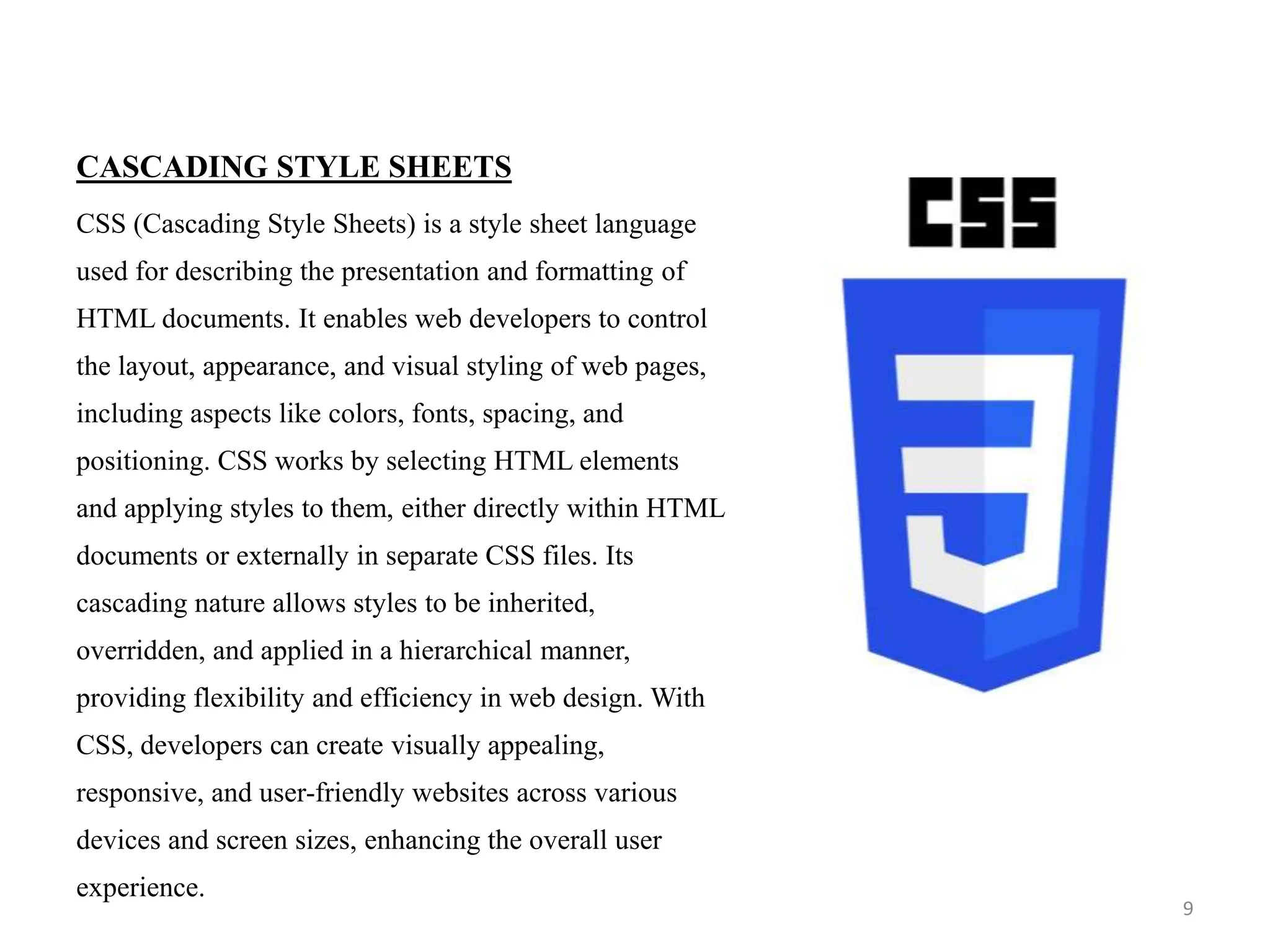 CASCADING STYLE SHEETS
CSS (Cascading Style Sheets) is a style sheet language
used for describing the presentation and formatting of
HTML documents. It enables web developers to control
the layout, appearance, and visual styling of web pages,
including aspects like colors, fonts, spacing, and
positioning. CSS works by selecting HTML elements
and applying styles to them, either directly within HTML
documents or externally in separate CSS files. Its
cascading nature allows styles to be inherited,
overridden, and applied in a hierarchical manner,
providing flexibility and efficiency in web design. With
CSS, developers can create visually appealing,
responsive, and user-friendly websites across various
devices and screen sizes, enhancing the overall user
experience.
9
 