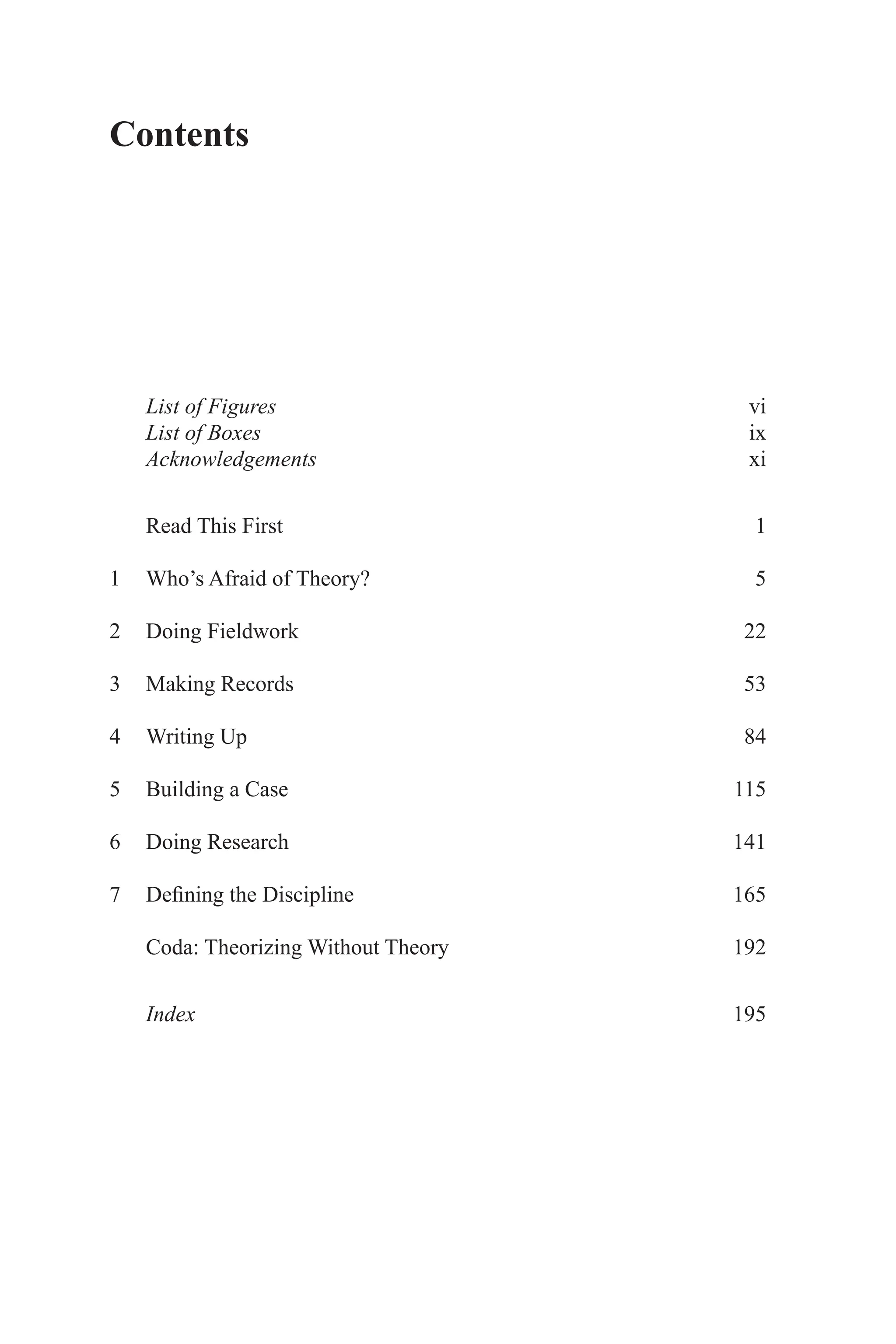 List of Figuresvi
List of Boxesix
Acknowledgementsxi
Read This First 1
1 Who’s Afraid of Theory? 5
2 Doing Fieldwork 22
3 Making Records 53
4 Writing Up 84
5 Building a Case 115
6 Doing Research 141
7 Defining the Discipline 165
Coda: Theorizing Without Theory 192
Index195
Contents
 