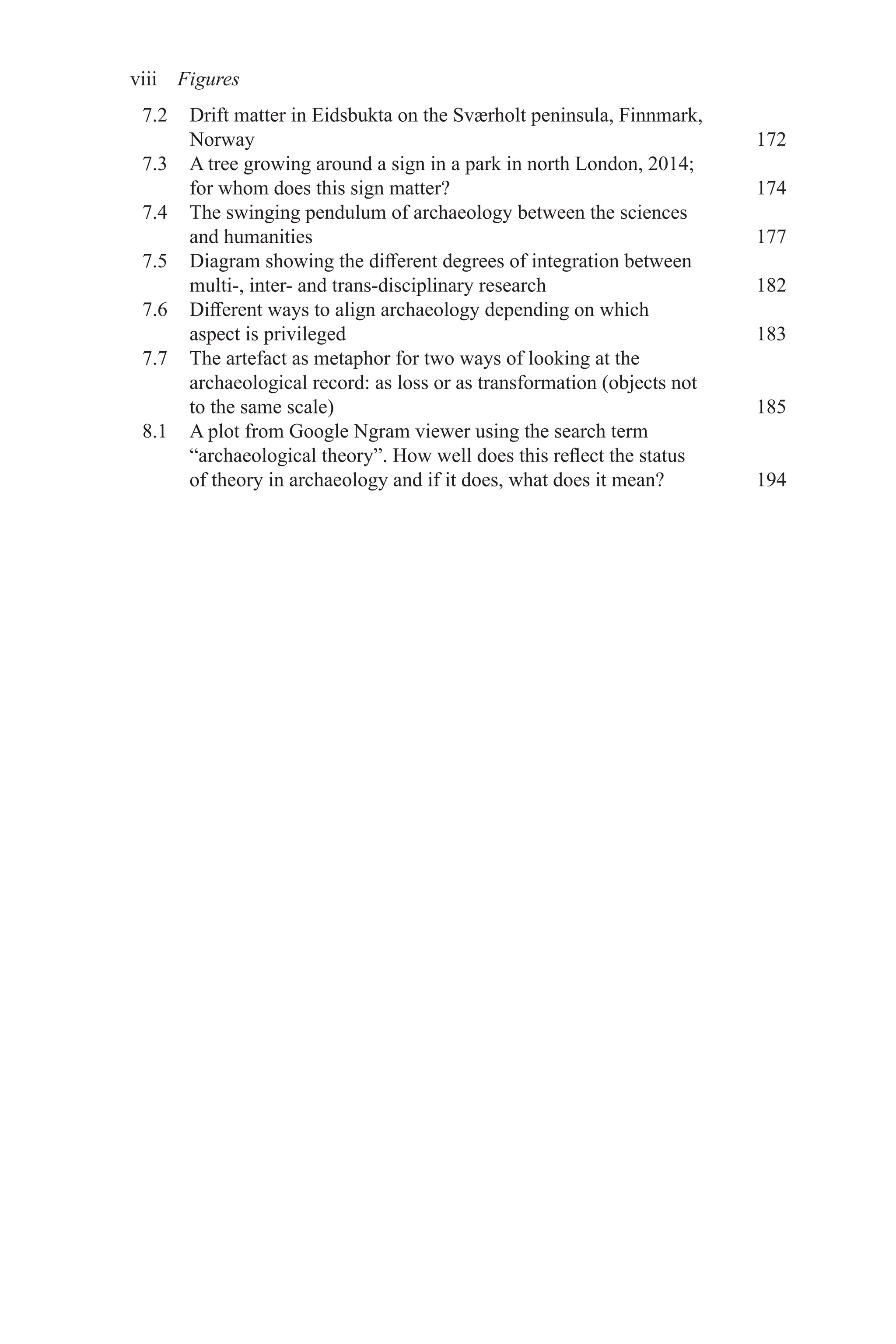 viii Figures
7.2 Drift matter in Eidsbukta on the Sværholt peninsula, Finnmark,
Norway 172
7.3 A tree growing around a sign in a park in north London, 2014;
for whom does this sign matter? 174
7.4 The swinging pendulum of archaeology between the sciences
and humanities 177
7.5 Diagram showing the different degrees of integration between
multi-, inter- and trans-disciplinary research 182
7.6 Different ways to align archaeology depending on which
aspect is privileged 183
7.7 The artefact as metaphor for two ways of looking at the
archaeological record: as loss or as transformation (objects not
to the same scale) 185
8.1 A plot from Google Ngram viewer using the search term
“archaeological theory”. How well does this reflect the status
of theory in archaeology and if it does, what does it mean? 194
 