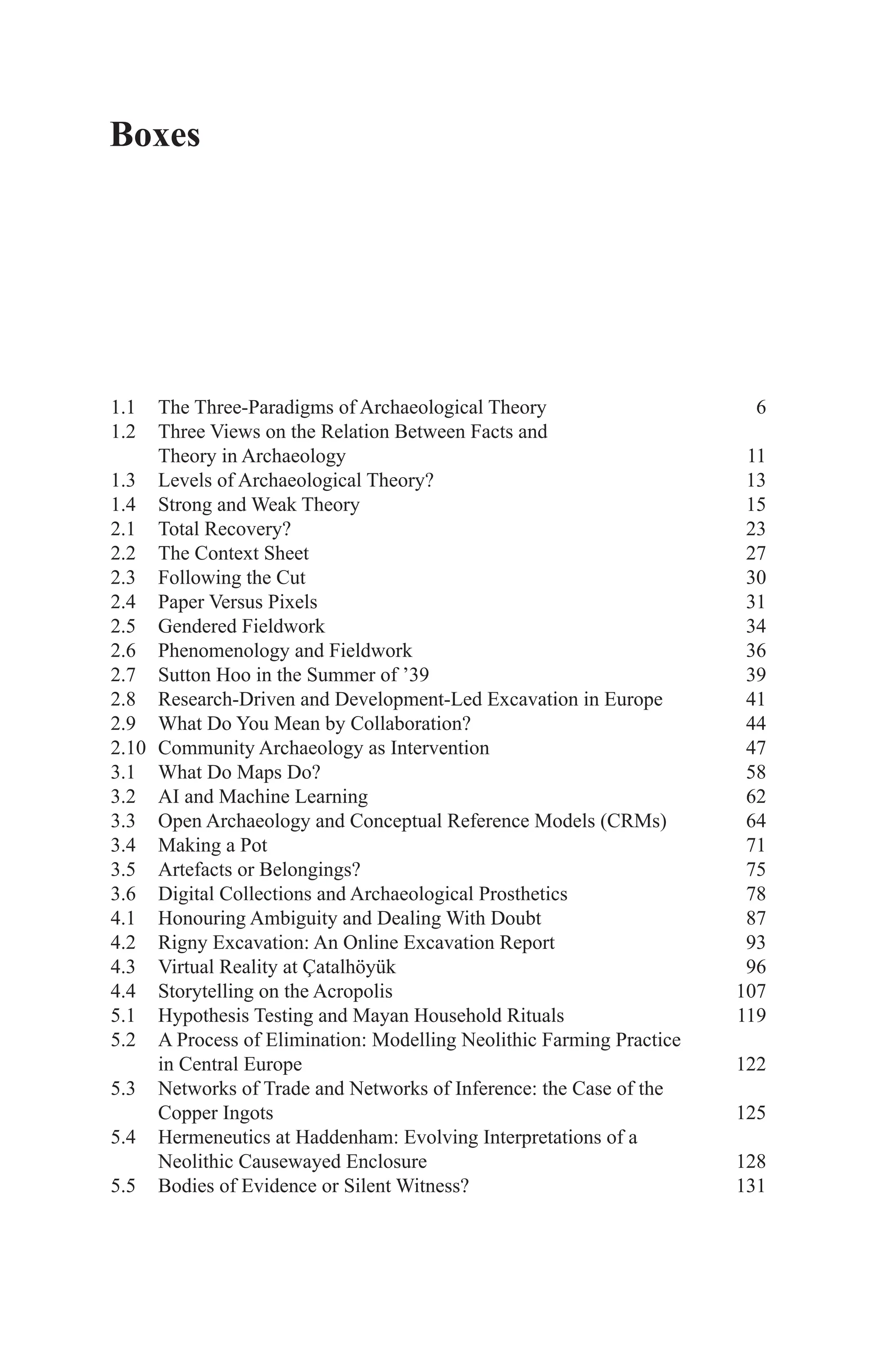 Boxes
1.1 The Three-Paradigms of Archaeological Theory 6
1.2 Three Views on the Relation Between Facts and
Theory in Archaeology 11
1.3 Levels of Archaeological Theory? 13
1.4 Strong and Weak Theory 15
2.1 Total Recovery? 23
2.2 The Context Sheet 27
2.3 Following the Cut 30
2.4 Paper Versus Pixels 31
2.5 Gendered Fieldwork 34
2.6 Phenomenology and Fieldwork 36
2.7 Sutton Hoo in the Summer of ’39 39
2.8 Research-Driven and Development-Led Excavation in Europe 41
2.9 What Do You Mean by Collaboration? 44
2.10 Community Archaeology as Intervention 47
3.1 What Do Maps Do? 58
3.2 AI and Machine Learning 62
3.3 Open Archaeology and Conceptual Reference Models (CRMs) 64
3.4 Making a Pot 71
3.5 Artefacts or Belongings? 75
3.6 Digital Collections and Archaeological Prosthetics 78
4.1 Honouring Ambiguity and Dealing With Doubt 87
4.2 Rigny Excavation: An Online Excavation Report 93
4.3 Virtual Reality at Çatalhöyük 96
4.4 Storytelling on the Acropolis 107
5.1 Hypothesis Testing and Mayan Household Rituals 119
5.2 A Process of Elimination: Modelling Neolithic Farming Practice
in Central Europe 122
5.3 Networks of Trade and Networks of Inference: the Case of the
Copper Ingots 125
5.4 Hermeneutics at Haddenham: Evolving Interpretations of a
Neolithic Causewayed Enclosure 128
5.5 Bodies of Evidence or Silent Witness? 131
 