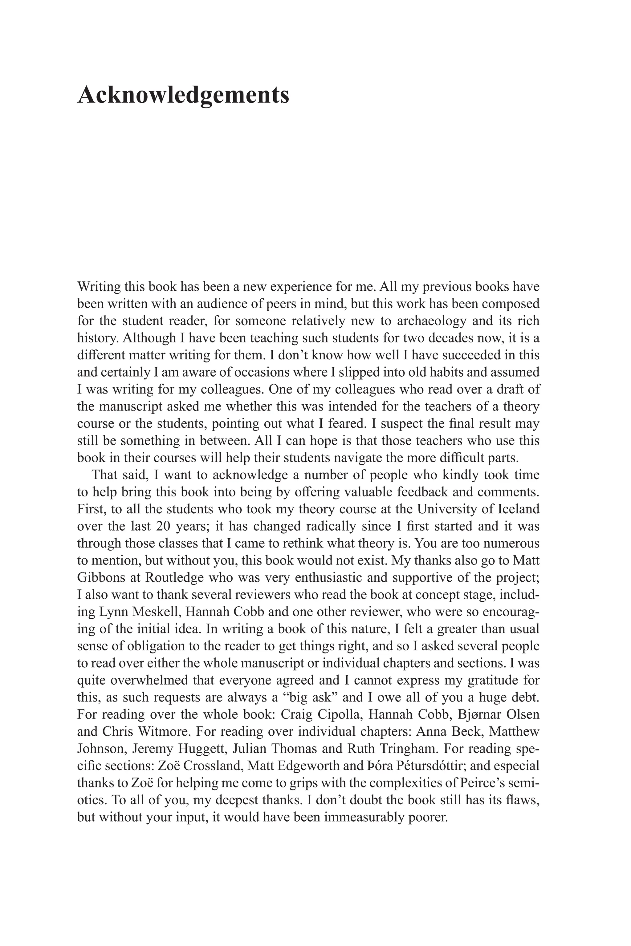 Writing this book has been a new experience for me. All my previous books have
been written with an audience of peers in mind, but this work has been composed
for the student reader, for someone relatively new to archaeology and its rich
history. Although I have been teaching such students for two decades now, it is a
different matter writing for them. I don’t know how well I have succeeded in this
and certainly I am aware of occasions where I slipped into old habits and assumed
I was writing for my colleagues. One of my colleagues who read over a draft of
the manuscript asked me whether this was intended for the teachers of a theory
course or the students, pointing out what I feared. I suspect the final result may
still be something in between. All I can hope is that those teachers who use this
book in their courses will help their students navigate the more difficult parts.
That said, I want to acknowledge a number of people who kindly took time
to help bring this book into being by offering valuable feedback and comments.
First, to all the students who took my theory course at the University of Iceland
over the last 20 years; it has changed radically since I first started and it was
through those classes that I came to rethink what theory is. You are too numerous
to mention, but without you, this book would not exist. My thanks also go to Matt
Gibbons at Routledge who was very enthusiastic and supportive of the project;
I also want to thank several reviewers who read the book at concept stage, includ-
ing Lynn Meskell, Hannah Cobb and one other reviewer, who were so encourag-
ing of the initial idea. In writing a book of this nature, I felt a greater than usual
sense of obligation to the reader to get things right, and so I asked several people
to read over either the whole manuscript or individual chapters and sections. I was
quite overwhelmed that everyone agreed and I cannot express my gratitude for
this, as such requests are always a “big ask” and I owe all of you a huge debt.
For ­
reading over the whole book: Craig Cipolla, Hannah Cobb, Bjørnar Olsen
and Chris Witmore. For reading over individual chapters: Anna Beck, Matthew
­
Johnson, ­
Jeremy Huggett, Julian Thomas and Ruth Tringham. For reading spe-
cific sections: Zoë Crossland, Matt Edgeworth and Þóra Pétursdóttir; and especial
thanks to Zoë for helping me come to grips with the complexities of Peirce’s semi-
otics. To all of you, my deepest thanks. I don’t doubt the book still has its flaws,
but without your input, it would have been immeasurably poorer.
Acknowledgements
 