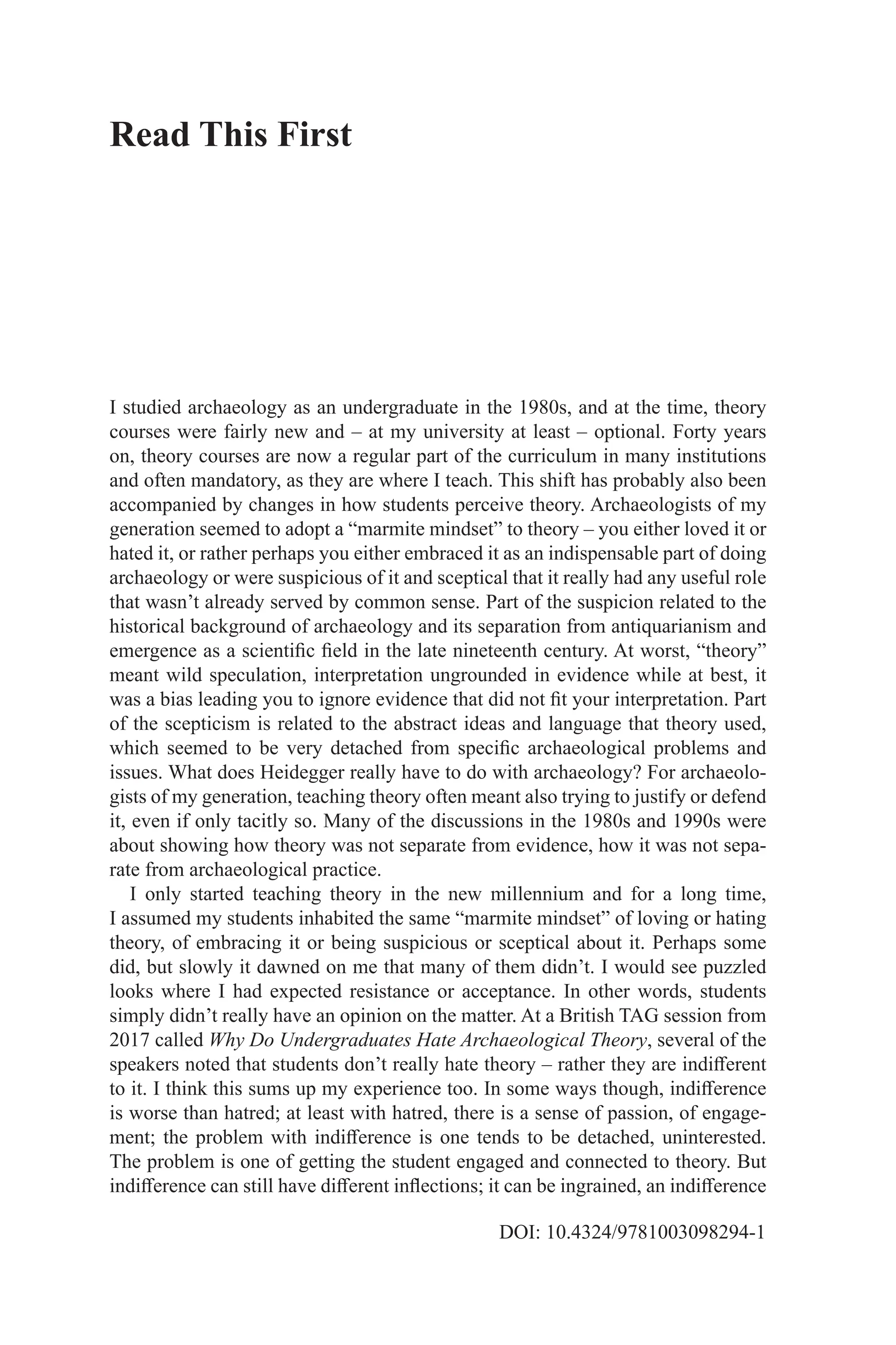 DOI: 10.4324/9781003098294-1
I studied archaeology as an undergraduate in the 1980s, and at the time, theory
courses were fairly new and – at my university at least – optional. Forty years
on, theory courses are now a regular part of the curriculum in many institutions
and often mandatory, as they are where I teach. This shift has probably also been
accompanied by changes in how students perceive theory. Archaeologists of my
generation seemed to adopt a “marmite mindset” to theory – you either loved it or
hated it, or rather perhaps you either embraced it as an indispensable part of doing
archaeology or were suspicious of it and sceptical that it really had any useful role
that wasn’t already served by common sense. Part of the suspicion related to the
historical background of archaeology and its separation from antiquarianism and
emergence as a scientific field in the late nineteenth century. At worst, “theory”
meant wild speculation, interpretation ungrounded in evidence while at best, it
was a bias leading you to ignore evidence that did not fit your interpretation. Part
of the scepticism is related to the abstract ideas and language that theory used,
which seemed to be very detached from specific archaeological problems and
issues. What does Heidegger really have to do with archaeology? For archaeolo-
gists of my generation, teaching theory often meant also trying to justify or defend
it, even if only tacitly so. Many of the discussions in the 1980s and 1990s were
about showing how theory was not separate from evidence, how it was not sepa-
rate from archaeological practice.
I only started teaching theory in the new millennium and for a long time,
I assumed my students inhabited the same “marmite mindset” of loving or hating
theory, of embracing it or being suspicious or sceptical about it. Perhaps some
did, but slowly it dawned on me that many of them didn’t. I would see puzzled
looks where I had expected resistance or acceptance. In other words, students
simply didn’t really have an opinion on the matter. At a British TAG session from
2017 called Why Do Undergraduates Hate Archaeological Theory, several of the
speakers noted that students don’t really hate theory – rather they are indifferent
to it. I think this sums up my experience too. In some ways though, indifference
is worse than hatred; at least with hatred, there is a sense of passion, of engage-
ment; the problem with indifference is one tends to be detached, uninterested.
The problem is one of getting the student engaged and connected to theory. But
indifference can still have different inflections; it can be ingrained, an indifference
Read This First
 