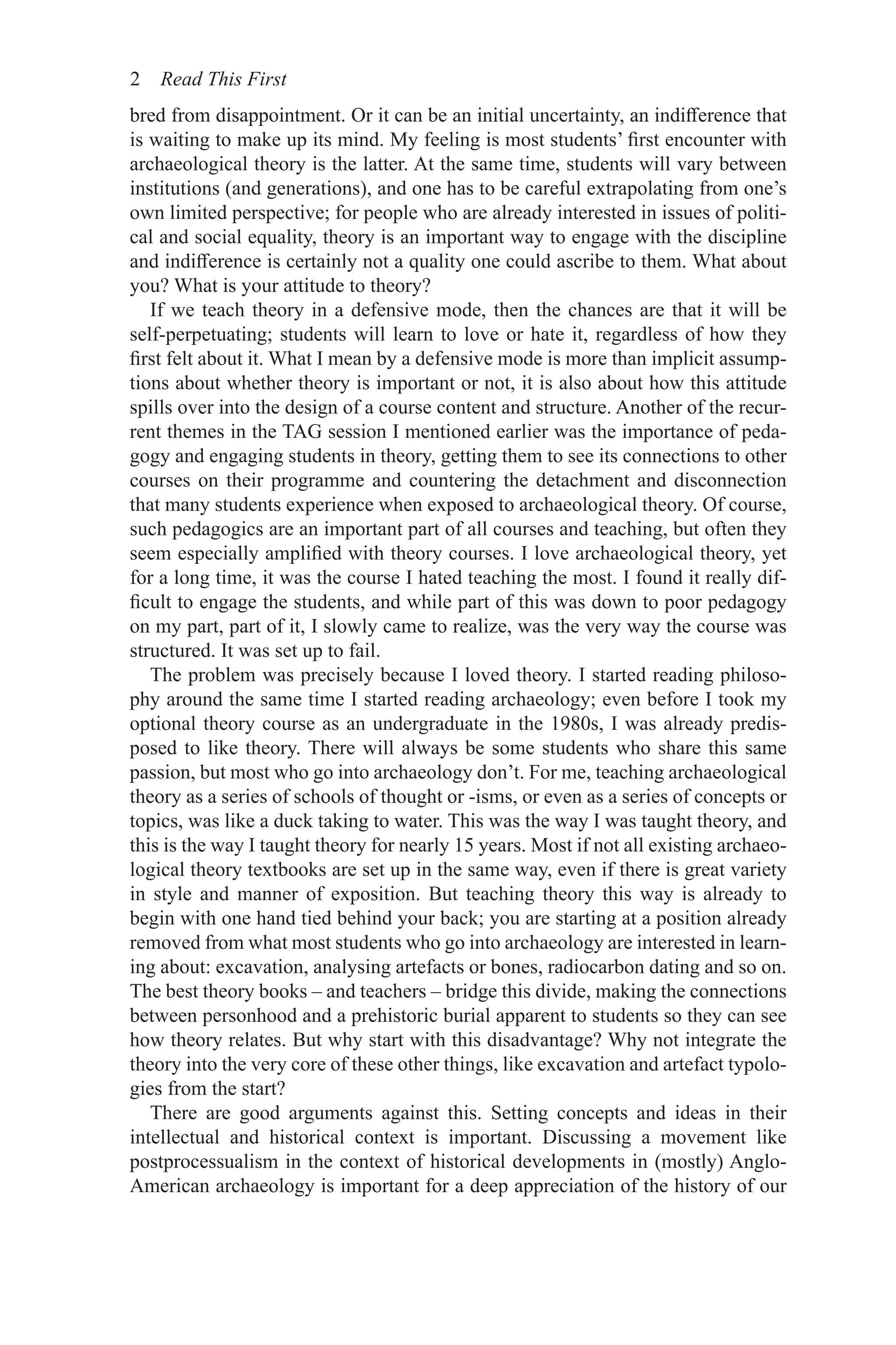 2 Read This First
bred from disappointment. Or it can be an initial uncertainty, an indifference that
is waiting to make up its mind. My feeling is most students’ first encounter with
archaeological theory is the latter. At the same time, students will vary between
institutions (and generations), and one has to be careful extrapolating from one’s
own limited perspective; for people who are already interested in issues of politi-
cal and social equality, theory is an important way to engage with the discipline
and indifference is certainly not a quality one could ascribe to them. What about
you? What is your attitude to theory?
If we teach theory in a defensive mode, then the chances are that it will be
self-perpetuating; students will learn to love or hate it, regardless of how they
first felt about it. What I mean by a defensive mode is more than implicit assump-
tions about whether theory is important or not, it is also about how this attitude
spills over into the design of a course content and structure. Another of the recur-
rent themes in the TAG session I mentioned earlier was the importance of peda-
gogy and engaging students in theory, getting them to see its connections to other
courses on their programme and countering the detachment and disconnection
that many students experience when exposed to archaeological theory. Of course,
such pedagogics are an important part of all courses and teaching, but often they
seem especially amplified with theory courses. I love archaeological theory, yet
for a long time, it was the course I hated teaching the most. I found it really dif-
ficult to engage the students, and while part of this was down to poor pedagogy
on my part, part of it, I slowly came to realize, was the very way the course was
structured. It was set up to fail.
The problem was precisely because I loved theory. I started reading philoso-
phy around the same time I started reading archaeology; even before I took my
optional theory course as an undergraduate in the 1980s, I was already predis-
posed to like theory. There will always be some students who share this same
passion, but most who go into archaeology don’t. For me, teaching archaeological
theory as a series of schools of thought or -isms, or even as a series of concepts or
topics, was like a duck taking to water. This was the way I was taught theory, and
this is the way I taught theory for nearly 15 years. Most if not all existing archaeo-
logical theory textbooks are set up in the same way, even if there is great variety
in style and manner of exposition. But teaching theory this way is already to
begin with one hand tied behind your back; you are starting at a position already
removed from what most students who go into archaeology are interested in learn-
ing about: excavation, analysing artefacts or bones, radiocarbon dating and so on.
The best theory books – and teachers – bridge this divide, making the connections
between personhood and a prehistoric burial apparent to students so they can see
how theory relates. But why start with this disadvantage? Why not integrate the
theory into the very core of these other things, like excavation and artefact typolo-
gies from the start?
There are good arguments against this. Setting concepts and ideas in their
intellectual and historical context is important. Discussing a movement like
postprocessualism in the context of historical developments in (mostly) Anglo-
American archaeology is important for a deep appreciation of the history of our
 