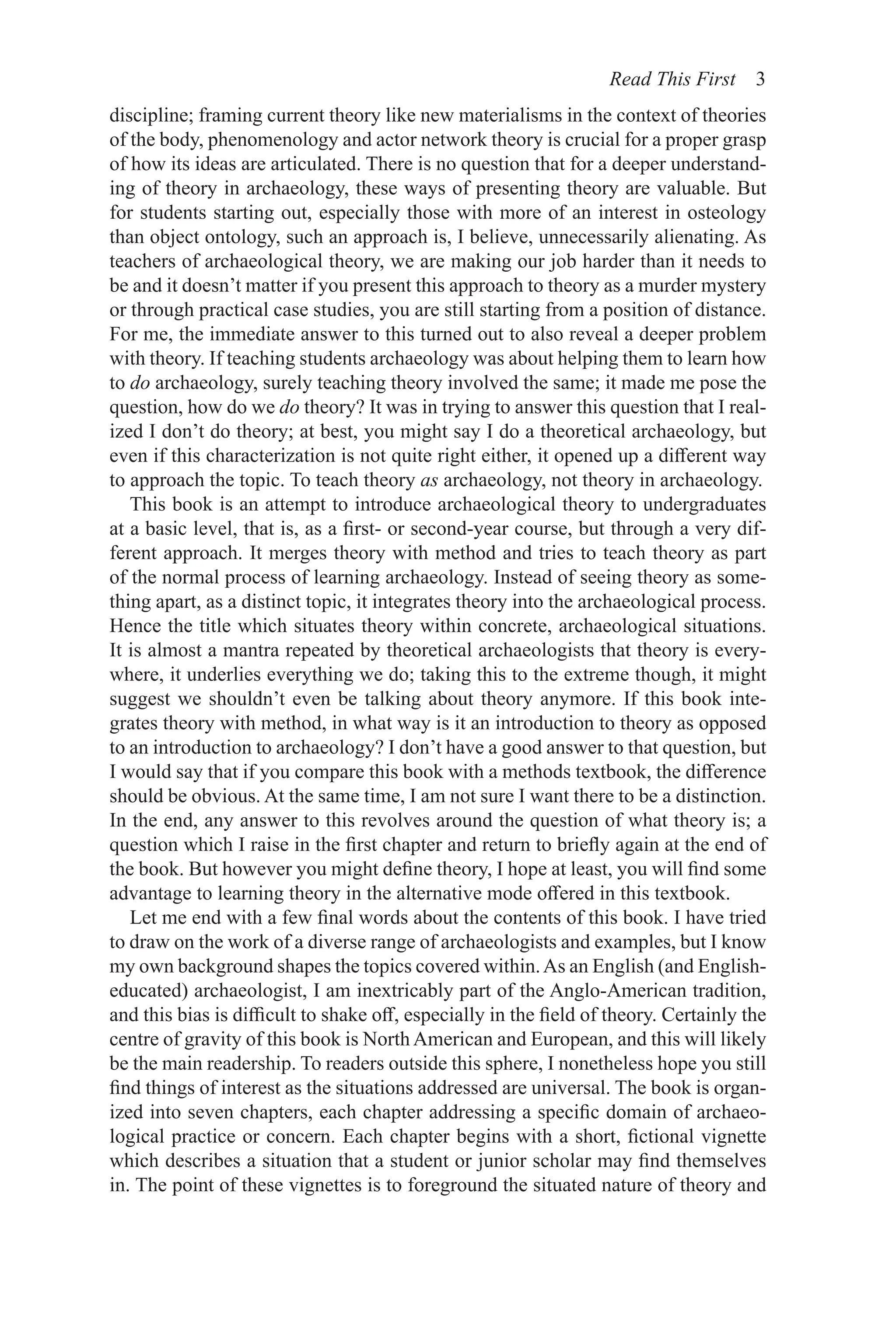 Read This First 3
discipline; framing current theory like new materialisms in the context of theories
of the body, phenomenology and actor network theory is crucial for a proper grasp
of how its ideas are articulated. There is no question that for a deeper understand-
ing of theory in archaeology, these ways of presenting theory are valuable. But
for students starting out, especially those with more of an interest in osteology
than object ontology, such an approach is, I believe, unnecessarily alienating. As
teachers of archaeological theory, we are making our job harder than it needs to
be and it doesn’t matter if you present this approach to theory as a murder mystery
or through practical case studies, you are still starting from a position of distance.
For me, the immediate answer to this turned out to also reveal a deeper problem
with theory. If teaching students archaeology was about helping them to learn how
to do archaeology, surely teaching theory involved the same; it made me pose the
question, how do we do theory? It was in trying to answer this question that I real-
ized I don’t do theory; at best, you might say I do a theoretical archaeology, but
even if this characterization is not quite right either, it opened up a different way
to approach the topic. To teach theory as archaeology, not theory in archaeology.
This book is an attempt to introduce archaeological theory to undergraduates
at a basic level, that is, as a first- or second-year course, but through a very dif-
ferent approach. It merges theory with method and tries to teach theory as part
of the normal process of learning archaeology. Instead of seeing theory as some-
thing apart, as a distinct topic, it integrates theory into the archaeological process.
Hence the title which situates theory within concrete, archaeological situations.
It is almost a mantra repeated by theoretical archaeologists that theory is every-
where, it underlies everything we do; taking this to the extreme though, it might
suggest we shouldn’t even be talking about theory anymore. If this book inte-
grates theory with method, in what way is it an introduction to theory as opposed
to an introduction to archaeology? I don’t have a good answer to that question, but
I would say that if you compare this book with a methods textbook, the difference
should be obvious. At the same time, I am not sure I want there to be a distinction.
In the end, any answer to this revolves around the question of what theory is; a
question which I raise in the first chapter and return to briefly again at the end of
the book. But however you might define theory, I hope at least, you will find some
advantage to learning theory in the alternative mode offered in this textbook.
Let me end with a few final words about the contents of this book. I have tried
to draw on the work of a diverse range of archaeologists and examples, but I know
my own background shapes the topics covered within.As an English (and English-
educated) archaeologist, I am inextricably part of the Anglo-American tradition,
and this bias is difficult to shake off, especially in the field of theory. Certainly the
centre of gravity of this book is North American and European, and this will likely
be the main readership. To readers outside this sphere, I nonetheless hope you still
find things of interest as the situations addressed are universal. The book is organ-
ized into seven chapters, each chapter addressing a specific domain of archaeo-
logical practice or concern. Each chapter begins with a short, fictional vignette
which describes a situation that a student or junior scholar may find themselves
in. The point of these vignettes is to foreground the situated nature of theory and
 