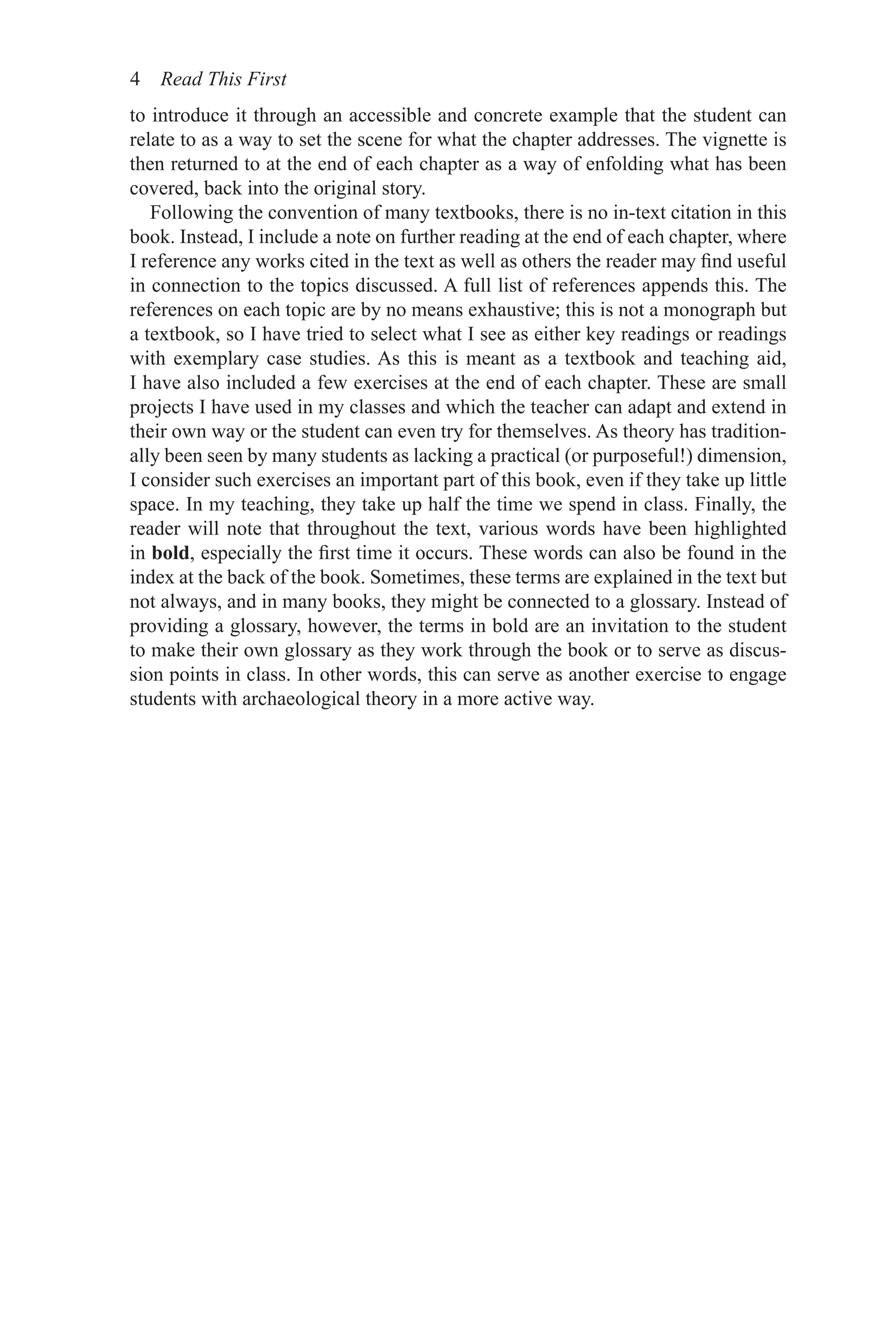 4 Read This First
to introduce it through an accessible and concrete example that the student can
relate to as a way to set the scene for what the chapter addresses. The vignette is
then returned to at the end of each chapter as a way of enfolding what has been
covered, back into the original story.
Following the convention of many textbooks, there is no in-text citation in this
book. Instead, I include a note on further reading at the end of each chapter, where
I reference any works cited in the text as well as others the reader may find useful
in connection to the topics discussed. A full list of references appends this. The
references on each topic are by no means exhaustive; this is not a monograph but
a textbook, so I have tried to select what I see as either key readings or readings
with exemplary case studies. As this is meant as a textbook and teaching aid,
I have also included a few exercises at the end of each chapter. These are small
projects I have used in my classes and which the teacher can adapt and extend in
their own way or the student can even try for themselves. As theory has tradition-
ally been seen by many students as lacking a practical (or purposeful!) dimension,
I consider such exercises an important part of this book, even if they take up little
space. In my teaching, they take up half the time we spend in class. Finally, the
reader will note that throughout the text, various words have been highlighted
in bold, especially the first time it occurs. These words can also be found in the
index at the back of the book. Sometimes, these terms are explained in the text but
not always, and in many books, they might be connected to a glossary. Instead of
providing a glossary, however, the terms in bold are an invitation to the student
to make their own glossary as they work through the book or to serve as discus-
sion points in class. In other words, this can serve as another exercise to engage
students with archaeological theory in a more active way.
 