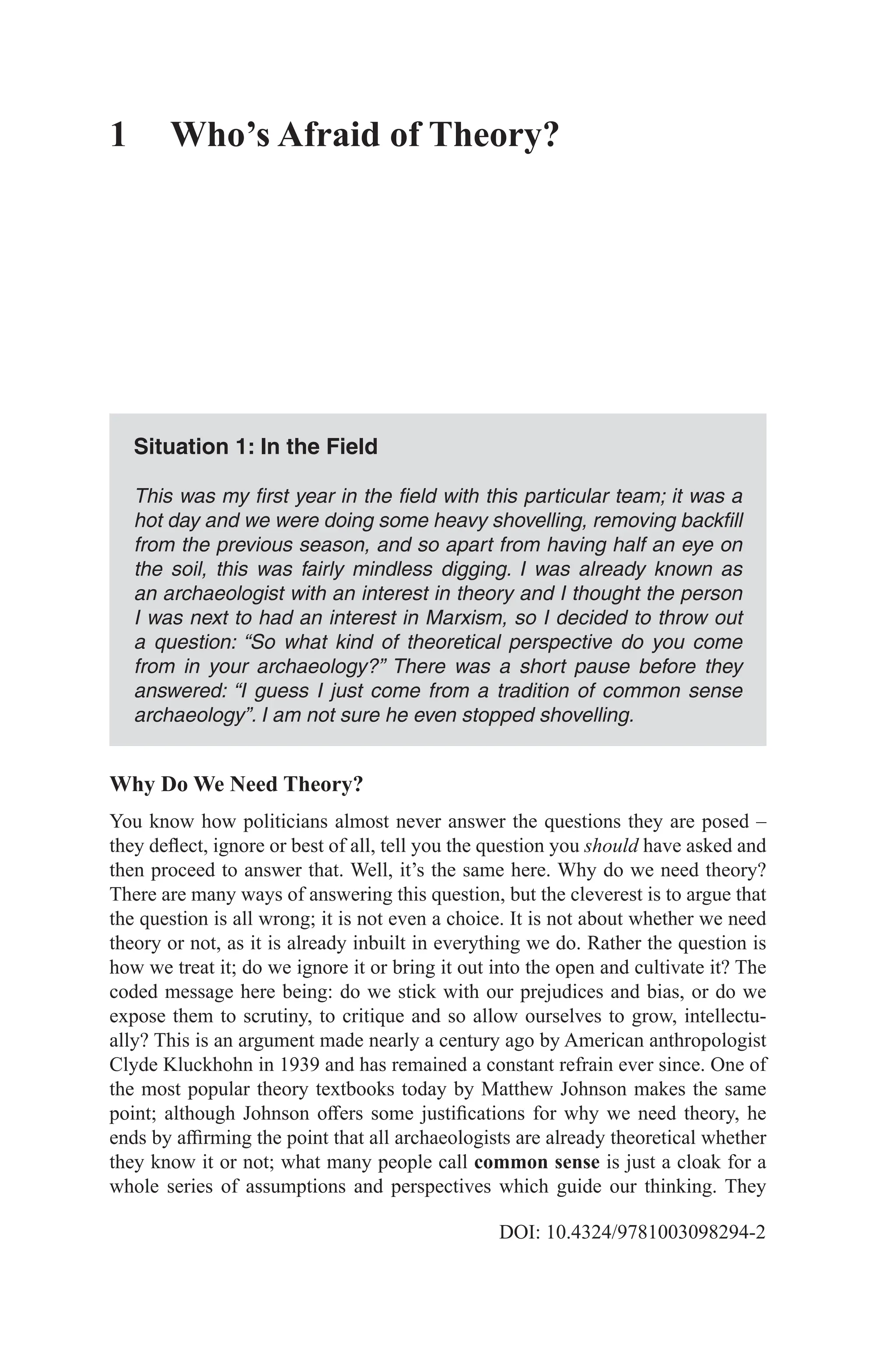 DOI: 10.4324/9781003098294-2
1 Who’s Afraid of Theory?
Situation 1: In the Field
This was my first year in the field with this particular team; it was a
hot day and we were doing some heavy shovelling, removing backfill
from the previous season, and so apart from having half an eye on
the soil, this was fairly mindless digging. I was already known as
an archaeologist with an interest in theory and I thought the person
I was next to had an interest in Marxism, so I decided to throw out
a question: “So what kind of theoretical perspective do you come
from in your archaeology?” There was a short pause before they
answered: “I guess I just come from a tradition of common sense
archaeology”. I am not sure he even stopped shovelling.
Why Do We Need Theory?
You know how politicians almost never answer the questions they are posed –
they deflect, ignore or best of all, tell you the question you should have asked and
then proceed to answer that. Well, it’s the same here. Why do we need theory?
There are many ways of answering this question, but the cleverest is to argue that
the question is all wrong; it is not even a choice. It is not about whether we need
theory or not, as it is already inbuilt in everything we do. Rather the question is
how we treat it; do we ignore it or bring it out into the open and cultivate it? The
coded message here being: do we stick with our prejudices and bias, or do we
expose them to scrutiny, to critique and so allow ourselves to grow, intellectu-
ally? This is an argument made nearly a century ago by American anthropologist
Clyde Kluckhohn in 1939 and has remained a constant refrain ever since. One of
the most popular theory textbooks today by Matthew Johnson makes the same
point; although Johnson offers some justifications for why we need theory, he
ends by affirming the point that all archaeologists are already theoretical whether
they know it or not; what many people call common sense is just a cloak for a
whole series of assumptions and perspectives which guide our thinking. They
 