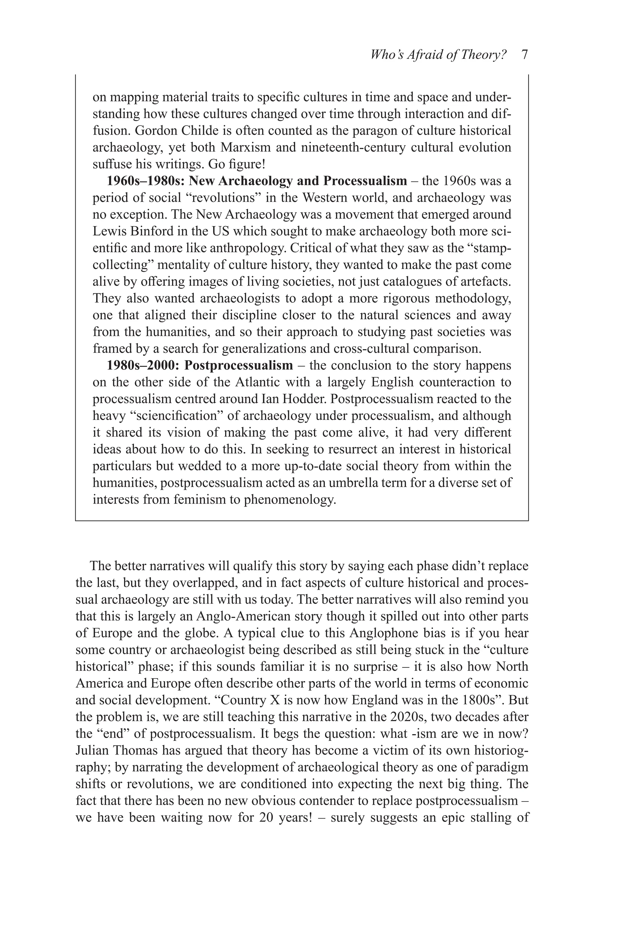 Who’s Afraid of Theory? 7
on mapping material traits to specific cultures in time and space and under-
standing how these cultures changed over time through interaction and dif-
fusion. Gordon Childe is often counted as the paragon of culture historical
archaeology, yet both Marxism and nineteenth-century cultural evolution
suffuse his writings. Go figure!
1960s–1980s: New Archaeology and Processualism – the 1960s was a
period of social “revolutions” in the Western world, and archaeology was
no exception. The New Archaeology was a movement that emerged around
Lewis Binford in the US which sought to make archaeology both more sci-
entific and more like anthropology. Critical of what they saw as the “stamp-
collecting” mentality of culture history, they wanted to make the past come
alive by offering images of living societies, not just catalogues of artefacts.
They also wanted archaeologists to adopt a more rigorous methodology,
one that aligned their discipline closer to the natural sciences and away
from the humanities, and so their approach to studying past societies was
framed by a search for generalizations and cross-cultural comparison.
1980s–2000: Postprocessualism – the conclusion to the story happens
on the other side of the Atlantic with a largely English counteraction to
processualism centred around Ian Hodder. Postprocessualism reacted to the
heavy “sciencification” of archaeology under processualism, and although
it shared its vision of making the past come alive, it had very different
ideas about how to do this. In seeking to resurrect an interest in historical
particulars but wedded to a more up-to-date social theory from within the
humanities, postprocessualism acted as an umbrella term for a diverse set of
interests from feminism to phenomenology.
The better narratives will qualify this story by saying each phase didn’t replace
the last, but they overlapped, and in fact aspects of culture historical and proces-
sual archaeology are still with us today. The better narratives will also remind you
that this is largely an Anglo-American story though it spilled out into other parts
of Europe and the globe. A typical clue to this Anglophone bias is if you hear
some country or archaeologist being described as still being stuck in the “culture
historical” phase; if this sounds familiar it is no surprise – it is also how North
America and Europe often describe other parts of the world in terms of economic
and social development. “Country X is now how England was in the 1800s”. But
the problem is, we are still teaching this narrative in the 2020s, two decades after
the “end” of postprocessualism. It begs the question: what -ism are we in now?
Julian Thomas has argued that theory has become a victim of its own historiog-
raphy; by narrating the development of archaeological theory as one of paradigm
shifts or revolutions, we are conditioned into expecting the next big thing. The
fact that there has been no new obvious contender to replace postprocessualism –
we have been waiting now for 20 years! – surely suggests an epic stalling of
 