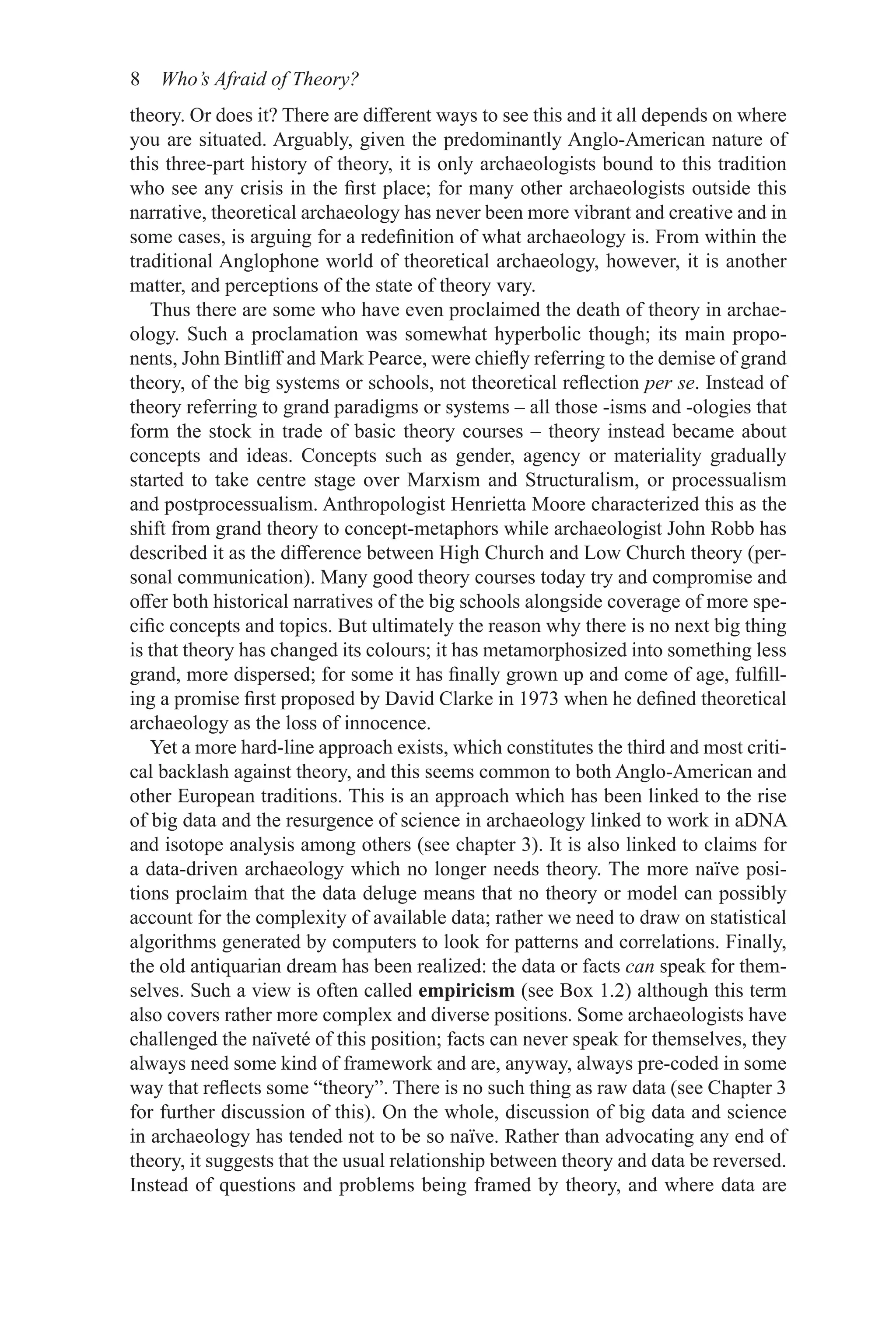 8 Who’s Afraid of Theory?
theory. Or does it? There are different ways to see this and it all depends on where
you are situated. Arguably, given the predominantly Anglo-American nature of
this three-part history of theory, it is only archaeologists bound to this tradition
who see any crisis in the first place; for many other archaeologists outside this
narrative, theoretical archaeology has never been more vibrant and creative and in
some cases, is arguing for a redefinition of what archaeology is. From within the
traditional Anglophone world of theoretical archaeology, however, it is another
matter, and perceptions of the state of theory vary.
Thus there are some who have even proclaimed the death of theory in archae-
ology. Such a proclamation was somewhat hyperbolic though; its main propo-
nents, John Bintliff and Mark Pearce, were chiefly referring to the demise of grand
theory, of the big systems or schools, not theoretical reflection per se. Instead of
theory referring to grand paradigms or systems – all those -isms and -ologies that
form the stock in trade of basic theory courses – theory instead became about
concepts and ideas. Concepts such as gender, agency or materiality gradually
started to take centre stage over Marxism and Structuralism, or processualism
and postprocessualism. Anthropologist Henrietta Moore characterized this as the
shift from grand theory to concept-metaphors while archaeologist John Robb has
described it as the difference between High Church and Low Church theory (per-
sonal communication). Many good theory courses today try and compromise and
offer both historical narratives of the big schools alongside coverage of more spe-
cific concepts and topics. But ultimately the reason why there is no next big thing
is that theory has changed its colours; it has metamorphosized into something less
grand, more dispersed; for some it has finally grown up and come of age, fulfill-
ing a promise first proposed by David Clarke in 1973 when he defined theoretical
archaeology as the loss of innocence.
Yet a more hard-line approach exists, which constitutes the third and most criti-
cal backlash against theory, and this seems common to both Anglo-American and
other European traditions. This is an approach which has been linked to the rise
of big data and the resurgence of science in archaeology linked to work in aDNA
and isotope analysis among others (see chapter 3). It is also linked to claims for
a data-driven archaeology which no longer needs theory. The more naïve posi-
tions proclaim that the data deluge means that no theory or model can possibly
account for the complexity of available data; rather we need to draw on statistical
algorithms generated by computers to look for patterns and correlations. Finally,
the old antiquarian dream has been realized: the data or facts can speak for them-
selves. Such a view is often called empiricism (see Box 1.2) although this term
also covers rather more complex and diverse positions. Some archaeologists have
challenged the naïveté of this position; facts can never speak for themselves, they
always need some kind of framework and are, anyway, always pre-coded in some
way that reflects some “theory”. There is no such thing as raw data (see Chapter 3
for further discussion of this). On the whole, discussion of big data and science
in archaeology has tended not to be so naïve. Rather than advocating any end of
theory, it suggests that the usual relationship between theory and data be reversed.
Instead of questions and problems being framed by theory, and where data are
 