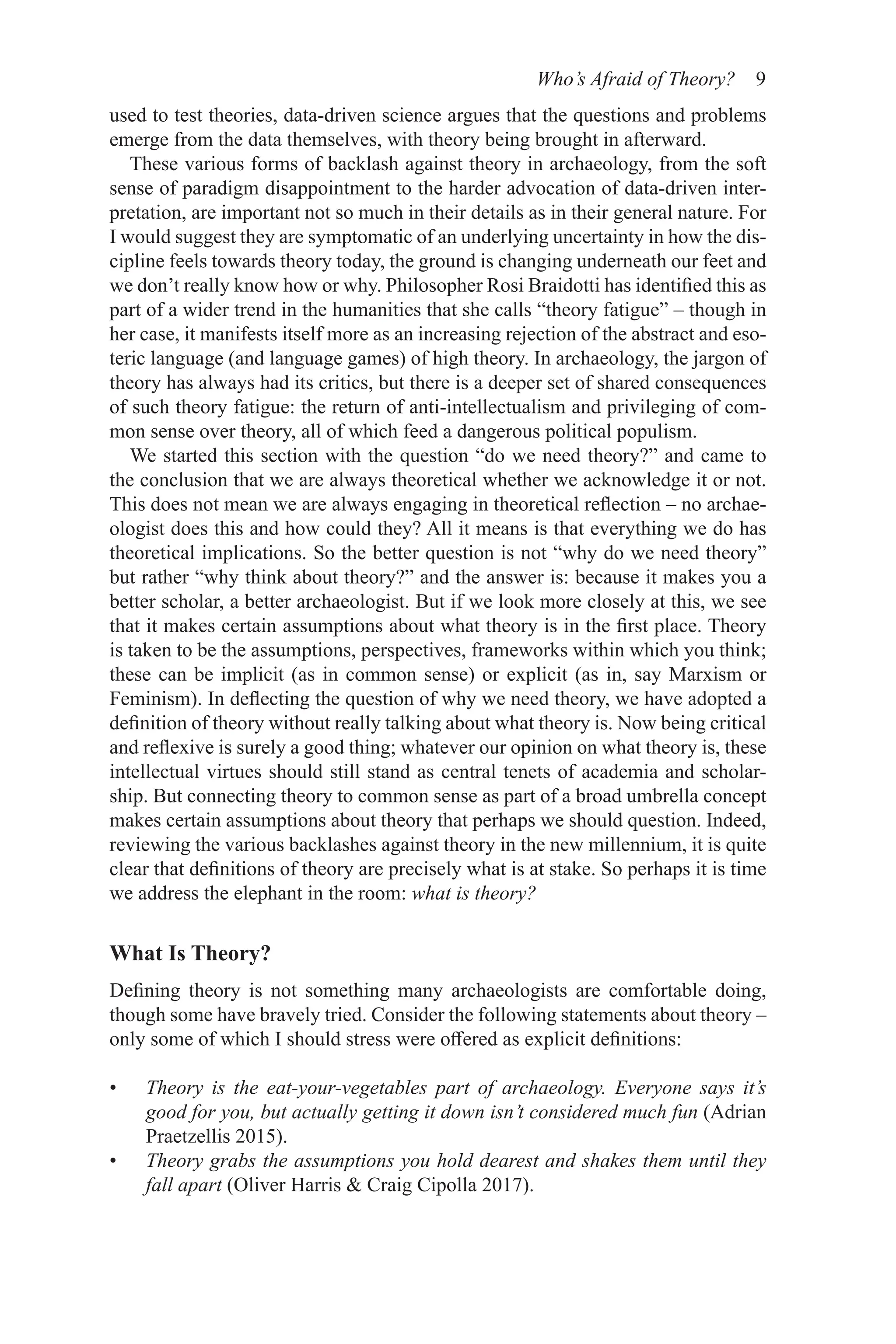 Who’s Afraid of Theory? 9
used to test theories, data-driven science argues that the questions and problems
emerge from the data themselves, with theory being brought in afterward.
These various forms of backlash against theory in archaeology, from the soft
sense of paradigm disappointment to the harder advocation of data-driven inter-
pretation, are important not so much in their details as in their general nature. For
I would suggest they are symptomatic of an underlying uncertainty in how the dis-
cipline feels towards theory today, the ground is changing underneath our feet and
we don’t really know how or why. Philosopher Rosi Braidotti has identified this as
part of a wider trend in the humanities that she calls “theory fatigue” – though in
her case, it manifests itself more as an increasing rejection of the abstract and eso-
teric language (and language games) of high theory. In archaeology, the jargon of
theory has always had its critics, but there is a deeper set of shared consequences
of such theory fatigue: the return of anti-intellectualism and privileging of com-
mon sense over theory, all of which feed a dangerous political populism.
We started this section with the question “do we need theory?” and came to
the conclusion that we are always theoretical whether we acknowledge it or not.
This does not mean we are always engaging in theoretical reflection – no archae-
ologist does this and how could they? All it means is that everything we do has
theoretical implications. So the better question is not “why do we need theory”
but rather “why think about theory?” and the answer is: because it makes you a
better scholar, a better archaeologist. But if we look more closely at this, we see
that it makes certain assumptions about what theory is in the first place. Theory
is taken to be the assumptions, perspectives, frameworks within which you think;
these can be implicit (as in common sense) or explicit (as in, say Marxism or
Feminism). In deflecting the question of why we need theory, we have adopted a
definition of theory without really talking about what theory is. Now being critical
and reflexive is surely a good thing; whatever our opinion on what theory is, these
intellectual virtues should still stand as central tenets of academia and scholar-
ship. But connecting theory to common sense as part of a broad umbrella concept
makes certain assumptions about theory that perhaps we should question. Indeed,
reviewing the various backlashes against theory in the new millennium, it is quite
clear that definitions of theory are precisely what is at stake. So perhaps it is time
we address the elephant in the room: what is theory?
What Is Theory?
Defining theory is not something many archaeologists are comfortable doing,
though some have bravely tried. Consider the following statements about theory –
only some of which I should stress were offered as explicit definitions:
• Theory is the eat-your-vegetables part of archaeology. Everyone says it’s
good for you, but actually getting it down isn’t considered much fun (Adrian
Praetzellis 2015).
• Theory grabs the assumptions you hold dearest and shakes them until they
fall apart (Oliver Harris  Craig Cipolla 2017).
 