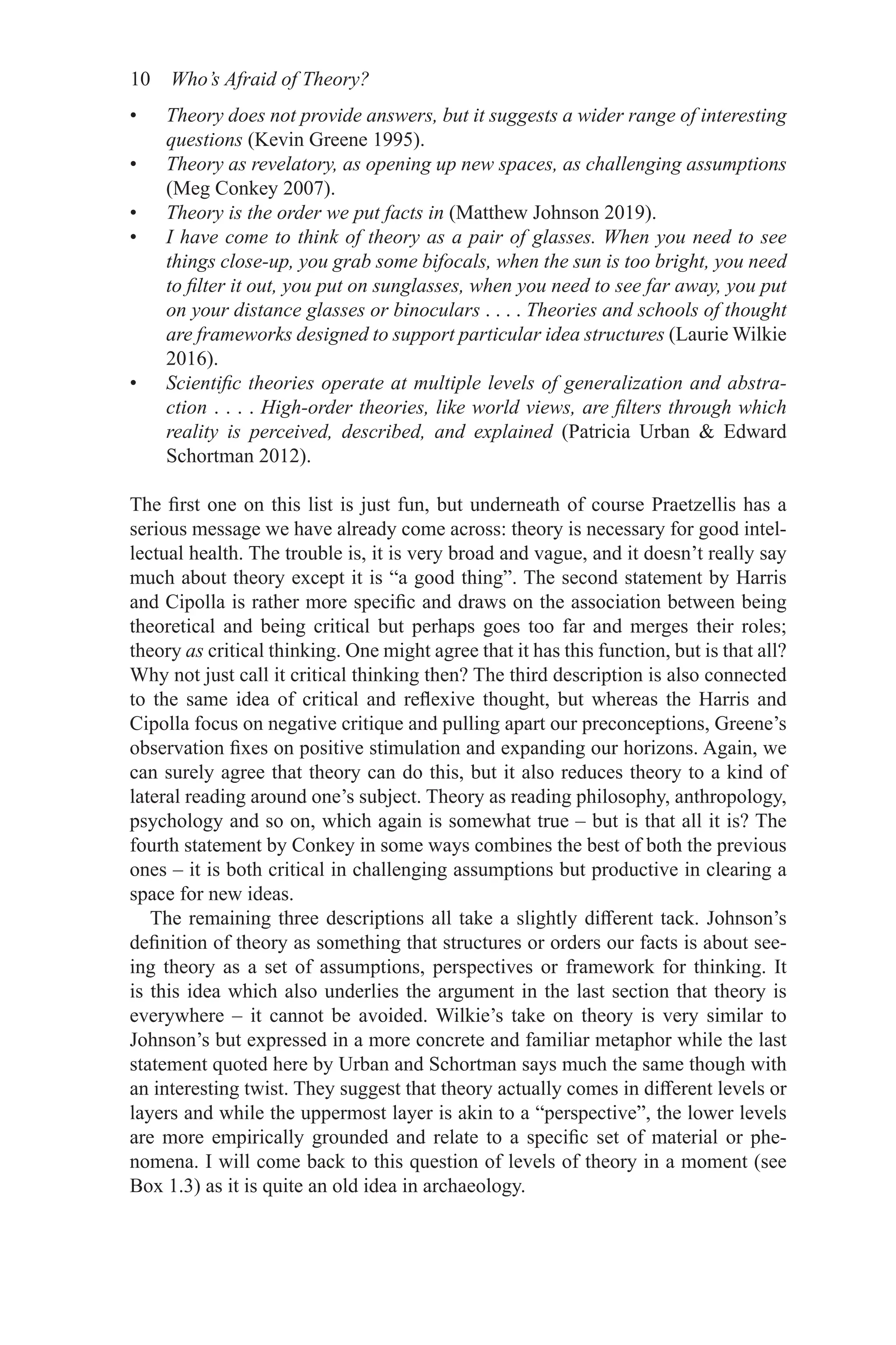 10 Who’s Afraid of Theory?
• Theory does not provide answers, but it suggests a wider range of interesting
questions (Kevin Greene 1995).
• Theory as revelatory, as opening up new spaces, as challenging assumptions
(Meg Conkey 2007).
• Theory is the order we put facts in (Matthew Johnson 2019).
• I have come to think of theory as a pair of glasses. When you need to see
things close-up, you grab some bifocals, when the sun is too bright, you need
to filter it out, you put on sunglasses, when you need to see far away, you put
on your distance glasses or binoculars . . . . Theories and schools of thought
are frameworks designed to support particular idea structures (Laurie Wilkie
2016).
• Scientific theories operate at multiple levels of generalization and abstra­
ction . . . . High-order theories, like world views, are filters through which
reality is perceived, described, and explained (Patricia Urban  Edward
Schortman 2012).
The first one on this list is just fun, but underneath of course Praetzellis has a
serious message we have already come across: theory is necessary for good intel-
lectual health. The trouble is, it is very broad and vague, and it doesn’t really say
much about theory except it is “a good thing”. The second statement by Harris
and Cipolla is rather more specific and draws on the association between being
theoretical and being critical but perhaps goes too far and merges their roles;
theory as critical thinking. One might agree that it has this function, but is that all?
Why not just call it critical thinking then? The third description is also connected
to the same idea of critical and reflexive thought, but whereas the Harris and
Cipolla focus on negative critique and pulling apart our preconceptions, Greene’s
observation fixes on positive stimulation and expanding our horizons. Again, we
can surely agree that theory can do this, but it also reduces theory to a kind of
lateral reading around one’s subject. Theory as reading philosophy, anthropology,
psychology and so on, which again is somewhat true – but is that all it is? The
fourth statement by Conkey in some ways combines the best of both the previous
ones – it is both critical in challenging assumptions but productive in clearing a
space for new ideas.
The remaining three descriptions all take a slightly different tack. Johnson’s
definition of theory as something that structures or orders our facts is about see-
ing theory as a set of assumptions, perspectives or framework for thinking. It
is this idea which also underlies the argument in the last section that theory is
­
everywhere – it cannot be avoided. Wilkie’s take on theory is very similar to
Johnson’s but expressed in a more concrete and familiar metaphor while the last
statement quoted here by Urban and Schortman says much the same though with
an interesting twist. They suggest that theory actually comes in different levels or
layers and while the uppermost layer is akin to a “perspective”, the lower levels
are more empirically grounded and relate to a specific set of material or phe-
nomena. I will come back to this question of levels of theory in a moment (see
Box 1.3) as it is quite an old idea in archaeology.
 