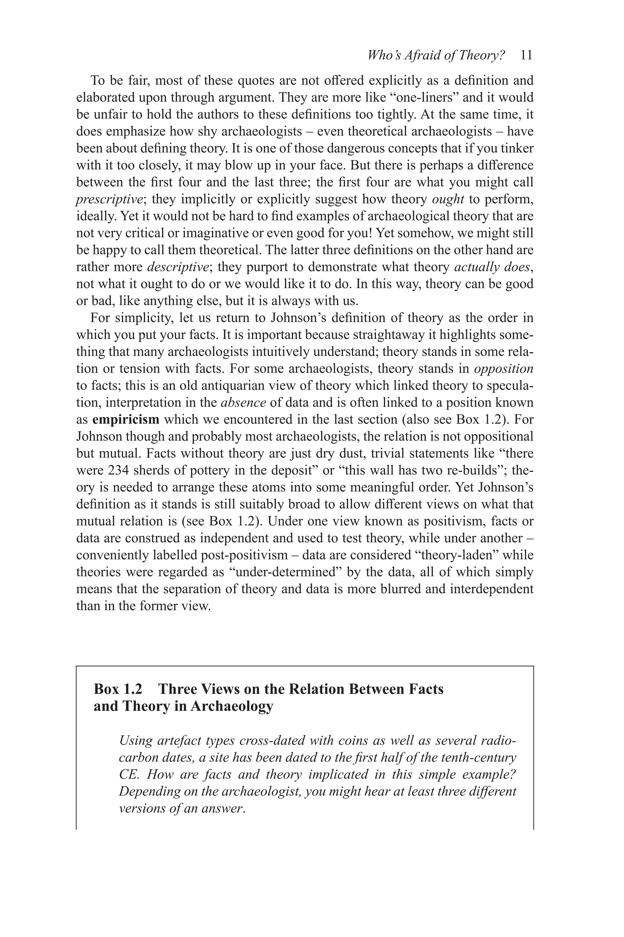 Who’s Afraid of Theory? 11
Box 1.2 Three Views on the Relation Between Facts
and Theory in Archaeology
Using artefact types cross-dated with coins as well as several radio-
carbon dates, a site has been dated to the first half of the tenth-­
century
CE. How are facts and theory implicated in this simple example?
Depending on the archaeologist, you might hear at least three different
versions of an answer.
To be fair, most of these quotes are not offered explicitly as a definition and
elaborated upon through argument. They are more like “one-liners” and it would
be unfair to hold the authors to these definitions too tightly. At the same time, it
does emphasize how shy archaeologists – even theoretical archaeologists – have
been about defining theory. It is one of those dangerous concepts that if you tinker
with it too closely, it may blow up in your face. But there is perhaps a difference
between the first four and the last three; the first four are what you might call
prescriptive; they implicitly or explicitly suggest how theory ought to perform,
ideally. Yet it would not be hard to find examples of archaeological theory that are
not very critical or imaginative or even good for you! Yet somehow, we might still
be happy to call them theoretical. The latter three definitions on the other hand are
rather more descriptive; they purport to demonstrate what theory actually does,
not what it ought to do or we would like it to do. In this way, theory can be good
or bad, like anything else, but it is always with us.
For simplicity, let us return to Johnson’s definition of theory as the order in
which you put your facts. It is important because straightaway it highlights some-
thing that many archaeologists intuitively understand; theory stands in some rela-
tion or tension with facts. For some archaeologists, theory stands in opposition
to facts; this is an old antiquarian view of theory which linked theory to specula-
tion, interpretation in the absence of data and is often linked to a position known
as empiricism which we encountered in the last section (also see Box 1.2). For
Johnson though and probably most archaeologists, the relation is not oppositional
but mutual. Facts without theory are just dry dust, trivial statements like “there
were 234 sherds of pottery in the deposit” or “this wall has two re-builds”; the-
ory is needed to arrange these atoms into some meaningful order. Yet Johnson’s
definition as it stands is still suitably broad to allow different views on what that
mutual relation is (see Box 1.2). Under one view known as positivism, facts or
data are construed as independent and used to test theory, while under another –
conveniently labelled post-positivism – data are considered “theory-laden” while
theories were regarded as “under-determined” by the data, all of which simply
means that the separation of theory and data is more blurred and interdependent
than in the former view.
 